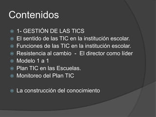 Contenidos
   1- GESTIÓN DE LAS TICS
   El sentido de las TIC en la institución escolar.
   Funciones de las TIC en la institución escolar.
   Resistencia al cambio - El director como líder
   Modelo 1 a 1
   Plan TIC en las Escuelas.
   Monitoreo del Plan TIC

   La construcción del conocimiento
 