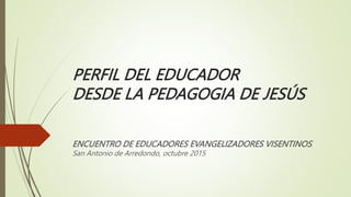 PERFIL DEL EDUCADOR
DESDE LA PEDAGOGIA DE JESÚS
ENCUENTRO DE EDUCADORES EVANGELIZADORES VISENTINOS
San Antonio de Arredondo, octubre 2015
 