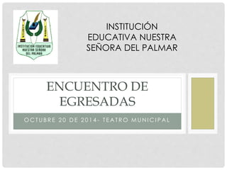 INSTITUCIÓN 
EDUCATIVA NUESTRA 
SEÑORA DEL PALMAR 
ENCUENTRO DE 
EGRESADAS 
OCTUB R E 2 0 DE 2 0 1 4 - T EAT RO MUNICI PAL 
 