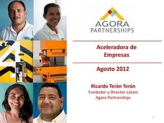 1
Aceleradora de
Empresas
Agosto 2012
Ricardo Terán Terán
Fundador y Director Latam
Agora Partnerships
 
