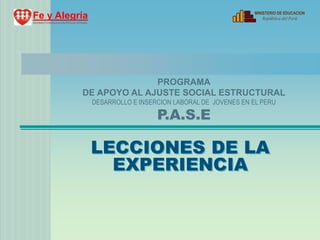 MINISTERIO DE EDUCACION
Fe y Alegría                                                                                 República del Perú
MOVIMIENTO DE EDUCACION POPULAR INTEGRAL




                                                  PROGRAMA
                                    DE APOYO AL AJUSTE SOCIAL ESTRUCTURAL
                                           DESARROLLO E INSERCION LABORAL DE JOVENES EN EL PERU

                                                             P.A.S.E

                                           LECCIONES DE LA
                                             EXPERIENCIA
 