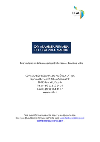 Empresarios en pro de la cooperación entre las naciones de América Latina
CONSEJO EMPRESARIAL DE AMÉRICA LATINA
Capítulo Ibérico C/ Arturo Soria nº 99
28043 Madrid, España
Tel.: (+34) 91 519 94 14
Fax: (+34) 91 564 44 87
www.ceal.co
Para más información puede ponerse en contacto con:
Directora CEAL Ibérico: Almudena Pinilla Irujo- apinilla@cealiberico.com
asamblea@cealiberico.com
 