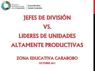 JEFES DE DIVISIÓN
VS.
LIDERES DE UNIDADES
ALTAMENTE PRODUCTIVAS
ZONA EDUCATIVA CARABOBO
OCTUBRE 2017
 