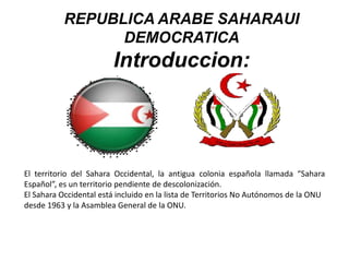 El territorio del Sahara Occidental, la antigua colonia española llamada “Sahara
Español”, es un territorio pendiente de descolonización.
El Sahara Occidental está incluido en la lista de Territorios No Autónomos de la ONU
desde 1963 y la Asamblea General de la ONU.
REPUBLICA ARABE SAHARAUI
DEMOCRATICA
Introduccion:
 
