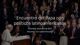 Encuentro del Papa con
políticos latinoamericanos
Colombia, diciembre de 2017
Resumen: Luis Losada Pescador
 