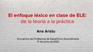 El enfoque léxico en clase de ELE:
de la teoría a la práctica
Ana Aristu
Encuentro de Profesores de Español en Escandinavi...