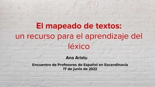 El mapeado de textos:
un recurso para el aprendizaje del
léxico
Ana Aristu
Encuentro de Profesores de Español en Escandinavia
17 de junio de 2022
 