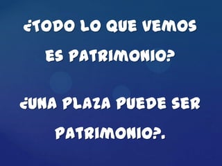 ¿Todo lo que vemos
  es patrimonio?

¿Una plaza puede ser
   patrimonio?.
 