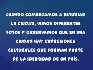 Cuando comenzamos a estudiar
 la ciudad, vimos diferentes
fotos y observamos que en una
   ciudad hay expresiones
culturales que forman parte
  de la IDENTIDAD de un país.
 
