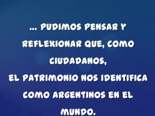 … pudimos pensar y
  reflexionar que, como
        ciudadanos,
el patrimonio nos identifica
  como argentinos en el
          mundo.
 
