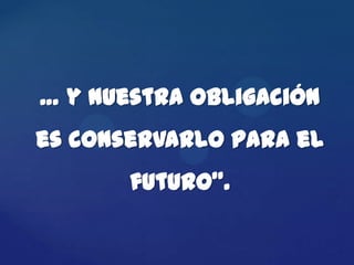 … y nuestra obligación
es conservarlo para el
       futuro”.
 