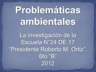 Problemáticas
   ambientales
    La investigación de la
    Escuela N°24 DE 17
“Presidente Roberto M. Ortiz”.
           6to “B”
            2012
 
