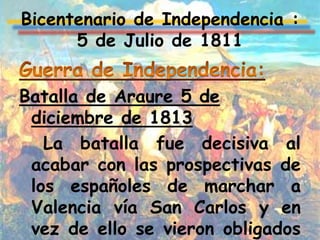 Bicentenario de Independencia :
      5 de Julio de 1811


Batalla de Araure 5 de
 diciembre de 1813
   La batalla fue decisiva al
 acabar con las prospectivas de
 los españoles de marchar a
 Valencia vía San Carlos y en
 vez de ello se vieron obligados
 