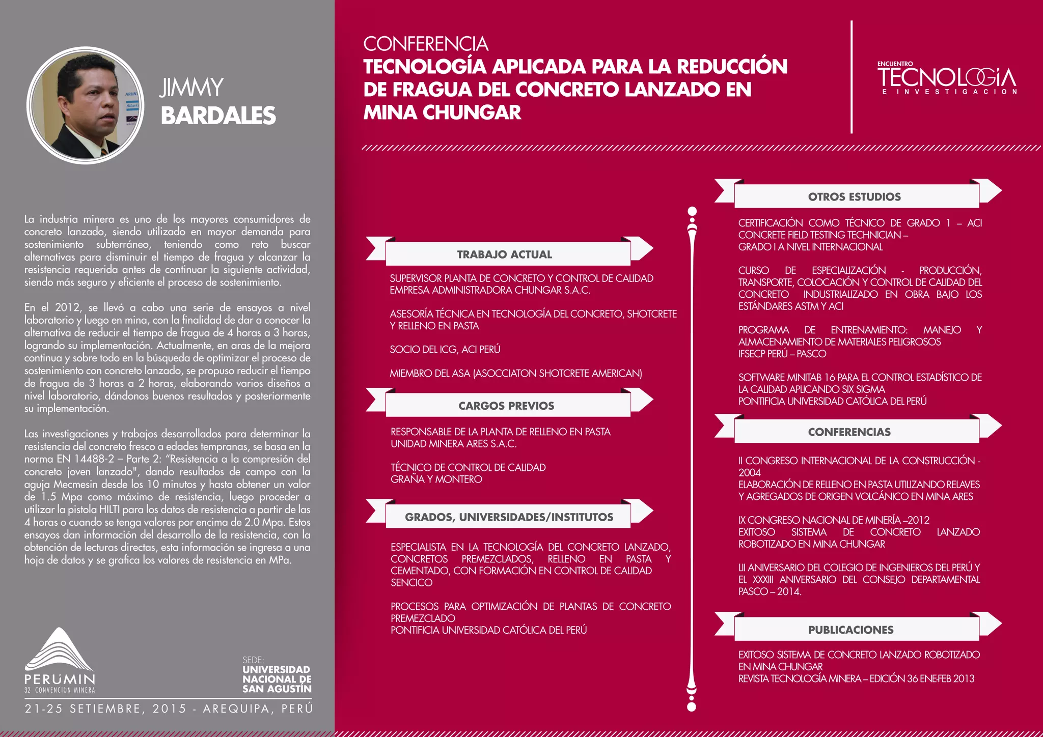CONFERENCIA
CARACTERIZACIÓN DE LA DISCRETIZACIÓN
MINERALÓGICA DE UN DEPÓSITO DE NÍQUEL
LATERÍTICO MEDIANTE EL USO DE LA SIMULACIÓN
PLURIGAUSSIANA
TRABAJO ACTUAL
CARGOS PREVIOS
GEOESTADÍSTICO
COMPAÑÍA FRANCESA ERAMET
GRADOS, UNIVERSIDADES/INSTITUTOS
INGENIERO DE PLANEAMIENTO Y COLABORADOR DEL
ÁREA DE GEOLOGÍA EN LA ESTIMACIÓN DE RECURSOS
COMPAÑÍA MINERA ARGENTUM S.A.
CO-RESPONSABLE DE PROYECTO, PROFUNDIZACIÓN
MINA
COMPAÑÍA MINERA LIBRA S.A.C.
JEFE DE TURNO, ZONA CARAHUACRA BAJA - MINA
CARAHUACRA
COMPAÑÍA MINERA VOLCAN S.A.A.
MÁSTER EN GEOESTADÍSTICA (CFSG)
MINES PARISTECH, FRANCIA
DIPLOMADO EN GEOESTADÍSTICA APLICADA A LA
EVALUACIÓN DE RECURSOS MINEROS
UNIVERSIDAD DE ANTOFAGASTA DE CHILE Y BS GRUPO -
PERÚ
INGENIERO DE MINAS, FACULTAD DE INGENIERÍA
UNIVERSIDAD MICAELA BASTIDAS DE APURÍMAC - PERÚ
INFORMACIÓN DESTACADA / LOGROS
DESPUÉS DE HABER ESTADO INVOLUCRADO
PROFESIONALMENTE DURANTE 4 AÑOS CON
ALGUNAS DE LAS COMPAÑÍAS MÁS IMPORTANTES EN
EL SECTOR MINERO PERUANO, ENCONTRÓ EN LA
GEOESTADÍSTICA UNA COMPLEJIDAD NO MUY
EXPLORADA Y UNA PASIÓN DESCUBIERTA, POR LO QUE
DECIDIÓ TOMAR UN PROGRAMA DE DIPLOMADO EN
GEOESTADÍSTICA EN LIMA, Y LUEGO UN MÁSTER DE
ESPECIALIZACIÓN EN LA ESCUELA DE MINES PARISTECH
(FRANCIA). INTERESES ACTUALES CENTRADOS EN LA
GEOESTADÍSTICA MINERA, ESPECIALMENTE EN LA
CONTINUACIÓN DEL DESARROLLO DE LA SIMULACIÓN
PLURIGAUSSIANA.
La simulación estocástica de variables categóricas (facies) es un
campo en el cual la investigación aún sigue siendo continua.
Integrar conceptos geológicos tales como posiciones relativas,
orientaciones diferenciadas de facies, tipos de contactos y
proporciones de las diferentes facies geológicas es de útil
importancia con el fin de presentar patrones de atributos
geológicos con comportamiento más realísticos. Inclusive algunos
de los métodos de simulación geoestadística estándares
existentes, fallan en proporcionar muchas de las relaciones
espaciales geológicas.
El método de simulación plurigaussiana (SPG) proporciona una
manera bastante sensata de representar toda la información
local y conceptual de la información geológica para inferir las
distribuciones de las facies así como la capacidad de reproducir
imágenes respetando la información experimental y la
proporción de las facies incluso si estas tienen un
comportamiento no estacionario en el espacio (la proporción
crece o decrece según una dirección).
La simulación plurigaussiana es una herramienta bastante
poderosa, esta es una versión mejorada del método conocido
como simulación gaussiano truncado, el cual supera algunas
limitaciones propias del método gaussiano truncado, una
herramienta matemáticamente consistente que permite la
reproducción de atributos complejos por medio de la simulación
de varias facies con diferentes estructuras espaciales.
En ese sentido, este estudio aborda la aplicabilidad de la
simulación plurigaussiana (SPG) con el fin caracterizar la
disposición mineralógica y litológica de un perfil laterítico
basado en un depósito de níquel laterítico localizado en Nueva
Caledonia.
ALAN
ROJAS
SEDE:
UNIVERSIDAD
NACIONAL DE
SAN AGUSTÍN
2 1 - 2 5 S E T I E M B R E , 2 0 1 5 - A R E Q U I PA , P E R Ú
 