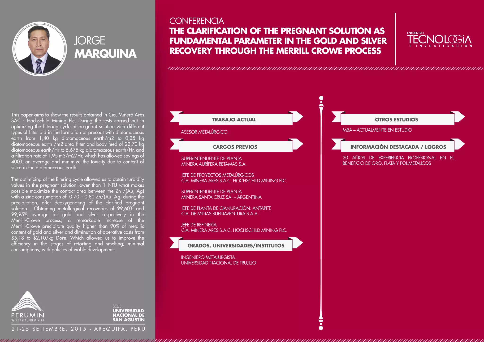 CONFERENCIA
OPTIMIZACIÓN DE PROCESOS EN MINERÍA
SUBTERRÁNEA A TRAVÉS DE LA METODOLOGÍA
LEAN SIX SIGMA
TRABAJO ACTUAL
CARGOS PREVIOS
JEFE DE MINA SÉNIOR
MILPO ANDINA PERÚ S.A.C.- UNIDAD EL PORVENIR
GRADOS, UNIVERSIDADES/INSTITUTOS
JEFE DE PROYECTO
COMPAÑÍA MINERA MILPO ANDINA PERU S.A.C.
JEFE DE GUARDIA MINA
COMPAÑÍA MINERA MILPO ANDINA PERU S.A.C.
INGENIERO EN ENTRENAMIENTO
COMPAÑÍA MINERA SAN IGNACIO DE MOROCOCHA
DIPLOMADO EN GESTIÓN ESTRATEGICA PARA LA
MINERIA
UNIVERSIDAD DEL PACIFICO
EGRESADO DEL MASTER OF BUSINESS
ADMINISTRATION (MBA)
CENTRO DE NEGOCIOS DE LA UNIVERSIDAD CATOLICA
DEL PERÙ
INGENIERO DE MINAS
UNIVERSIDAD NACIONAL DE INGENIERIA
OTROS ESTUDIOS
AUDITOR LÍDER CERTIFICADO DE LAS NORMAS ISO
9001, ISO 14001 Y OHSAS 18000 POR SGS,
GREEN&BLACK BELT EN PROYECTOS DE OPTIMIZACIÓN
CON LA METODOLOGIA LEAN SIX SIGMA
SETA – BRASI - 2011-2013)
INFORMACIÓN DESTACADA / LOGROS
10 AÑOS DE EXPERIENCIA EN EXPLOTACIÓN DE MINAS
El contexto económico actual de baja en los precios de los minerales
es muy complicado para las empresas mineras. La mejora en la
calidad de los productos y la reducción de costos han pasado en los
últimos años a convertirse en un punto clave donde se juega la propia
supervivencia de muchas empresas. Parece claro que hay que
mejorar, la pregunta que uno se hace es ¿cómo lo conseguimos? Si
bien a lo largo de la historia de la calidad desde las primeras
décadas del siglo XX han aparecido multitud de técnicas de mejora,
hay que destacar dos sobre las demás de forma muy clara. La
primera de estas técnicas desarrollada en Toyota es conocida como
Lean y persigue la eliminación de los desperdicios y la optimización
de la cadena de valor en el proceso productivo. La segunda de estas
técnicas desarrollada en Motorola se denomina Six Sigma y tiene por
objeto la mejora de procesos a través de la utilización de métodos
cuantitativos y estadísticos para la definición y análisis de un
problema.
Six Sigma es una metodología de mejora de procesos con fuerte foco
en el retorno financiero que fue creada en Motorola Co. (Estados
Unidos) a mediados del decenio de los 80 por el ingeniero Bill Smith
como una estrategia de negocios y mejora de la calidad, pero
posteriormente mejorado y popularizado por General Electric, bajo
el liderazgo del CEO de entonces y considerado por muchos como el
mayor ejecutivo del siglo XX, Jack Welch.
El proceso Seis Sigma (six sigma) se caracteriza por 5 etapas
concretas: denominas DMAIC (Definición (D), Medición (M),
Análisis(A), Mejora (M) y control(C)).
En la Unidad minera se han realizado 3 proyectos Six Sigma
orientados a la reducción del costo operativo y al incremento de
producción: Optimización del costo de sostenimiento en labores de
desarrollo; Reducción del costo de transporte de mineral y desmonte
en mina; Incremento de producción en la parte alta de la mina,
ÁNGEL
PAZ
SEDE:
UNIVERSIDAD
NACIONAL DE
SAN AGUSTÍN
2 1 - 2 5 S E T I E M B R E , 2 0 1 5 - A R E Q U I PA , P E R Ú
 
