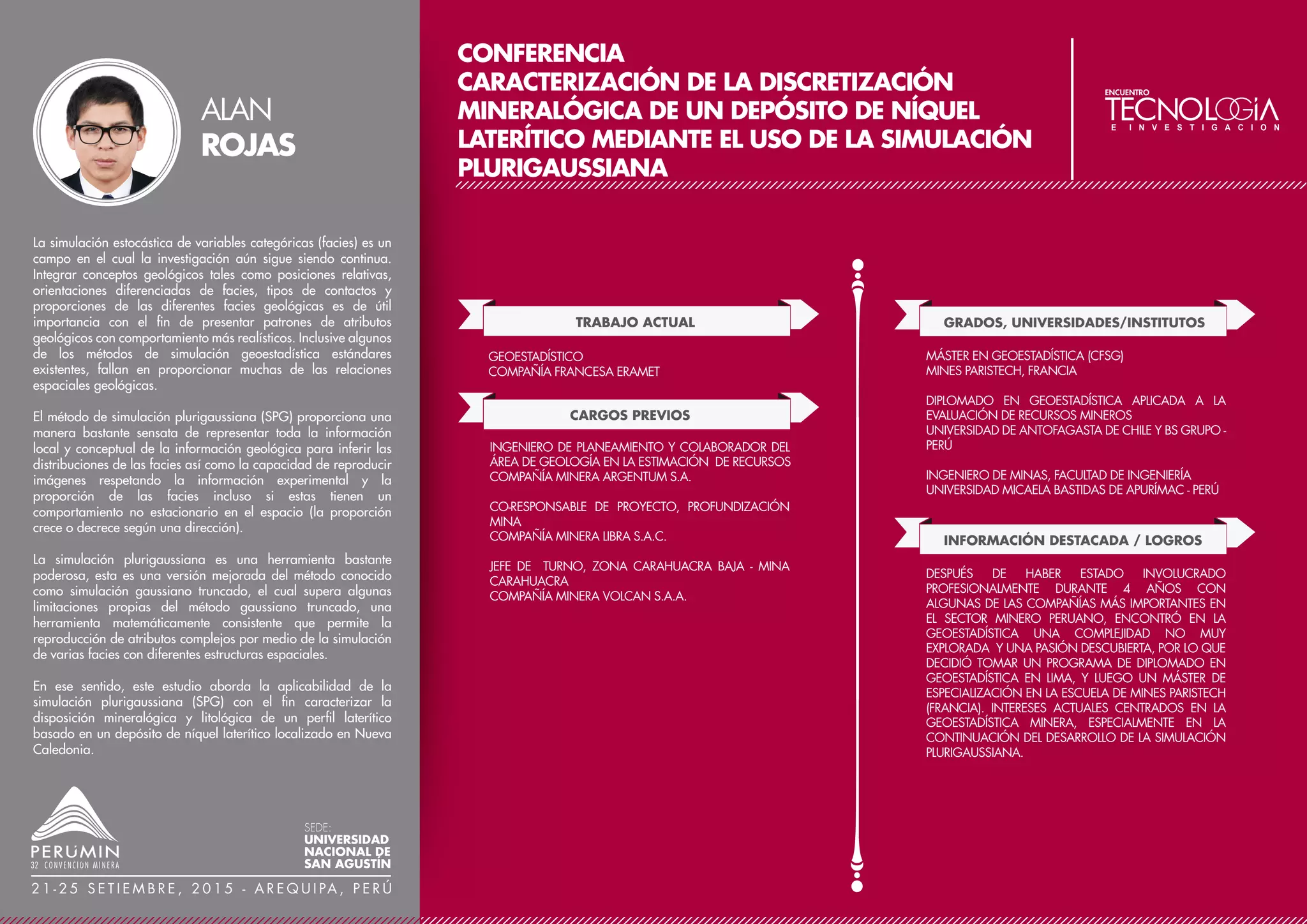CONFERENCIA
DETERMINACIÓN DE ALTURA DE BANCO ÓPTIMO
CON SIMULACIÓN GEOESTADÍSTICA
TRABAJO ACTUAL
CARGOS PREVIOS
DIRECTOR CONSULTOR PRINCIPAL
OREDELTA S.A.C
GRADOS, UNIVERSIDADES/INSTITUTOS
ANGLOAMERICAN, MINERA YANACOCHA, GOLD-
FIELDS, CERRO VERDE, SILVER STANDARD RESOURCES,
PORTMAN MINING EN PERÚ, CANADÁ Y AUSTRALIA
POSGRADO EN PLANEAMIENTO ESTRATÉGICO
MCGILL UNIVERSITY, CANADÁ
MAESTRÍA EN GEOESTADÍSTICA
ESCUELA DE MINAS DE PARÍS, FRANCIA
INGENIERO DE MINAS
UNIVERSIDAD NACIONAL MAYOR DE SAN MARCOS
INFORMACIÓN DESTACADA / LOGROS
23 AÑOS DE EXPERIENCIA EN LA INDUSTRIA MINERA.
ACTUALMENTE SE DESEMPEÑA COMO ASESOR DE
EMPRESA MINERAS EN LAS RAMAS DE EVALUACIÓN DE
RECURSOS, RESERVAS Y PLANEAMIENTO ESTRATÉGICO
DE MINADO. HA BRINDADO SERVICIOS A EMPRESAS
COMO GLENCORE, BUENAVENTURA, HOCHSCHILD,
MILPO, ENTRE OTRAS.
La definición de altura de bancos en proyectos mineros de
explotación a cielo abierto es una tarea que involucra conceptos
técnicos y económicos de importancia que tienen un impacto positivo
o negativo en el beneficio económico de un proyecto.
El objetivo de este estudio es de determinar la altura de banco óptimo
basado en simulación geoestadística. El estudio no incluye la
evaluación de parámetros técnicos como factores geotécnicos,
tamaño de equipos de acarreo de mineral, entre otros.
Con este trabajo se pretende mostrar que las técnicas geoestadísticas
no solo son útiles en la estimación de modelos, sino también pueden
ayudar a optimizar procesos mineros que conlleven a maximizar el
beneficio económico e involucren una eficiente extracción de mineral.
Este estudio analiza el impacto de distintas altura de bancos en la
distribución de modelos de mineral e investiga la variación
económica de las distintas configuraciones o alturas de bancos a
través de curvas de ley, tonelaje y valor neto en un proyecto
simulado.
Para el estudio se tomó la información de un sector de un depósito
tipo pórfido de cobre. La zona seleccionada representa 228 Mt de
mineral y desmonte extraíbles en 5 años de operación solo en este
sector.
El estudio consistió en simular dentro del sector seleccionado nodos
regulares para generar modelos de bloques a distintas dimensiones
verticales. Los modelos fueron utilizados para evaluar modelos de
leyes, tonelajes y valor neto dentro de tajos económicos.
ÓSCAR
RETTO
SEDE:
UNIVERSIDAD
NACIONAL DE
SAN AGUSTÍN
2 1 - 2 5 S E T I E M B R E , 2 0 1 5 - A R E Q U I PA , P E R Ú
 