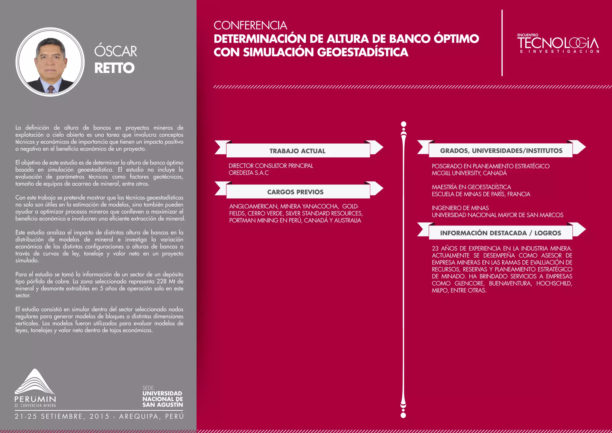 CONFERENCIA
MODELO PREDICTIVO DE FRAGMENTACIÓN Y SU
APLICACIÓN EN UNA MATRIZ DE DECISIÓN
TRABAJO ACTUAL
CARGOS PREVIOS
SUPERVISOR SENIOR DE PERFORACIÓN Y VOLADURA
MINERA BARRICK MISQUICHILCA
GRADOS, UNIVERSIDADES/INSTITUTOS
SUPERVISOR DE OPERACIONES MINA
MINERA BARRICK MISQUICHILCA
SUPERVISOR DE DESPACHO
MINERA BARRICK MISQUICHILCA
INGENIERO DE MINAS
UNIVERSIDAD NACIONAL DE INGENIERÍA
OTROS ESTUDIOS
DIPLOMADO EN DIRECCIÓN DE PROYECTOS MINEROS
ESCUELA DE NEGOCIOS
UNIVERSIDAD ADOLFO IBÁÑEZ DE CHILE
PROGRAMA INTEGRAL PARA NO ESPECIALISTAS -
COSTOS, FINANZAS Y CREACIÓN DE VALOR PARA LA
MINERÍA
GERENS
CURSO NEGOCIACIÓN Y MANEJO DE CONFLICTOS,
CENTRUM
PLANEAMIENTO ESTRATÉGICO PARA EL SECTOR
MINERO
UNIVERSIDAD ESAN
TÉCNICAS DE VOLADURA EFICIENTE DE PRODUCCIÓN
Y CONTROL DE PARED
BLAST DYNAMICS.
MÉTODOS CUANTITATIVOS APLICADOS A LA MINERÍA
UNIVERSIDAD ESAN
ESTADÍSTICA APLICADA A LA MINERÍA
UNIVERSIDAD ESAN
INVESTIGACIÓN DE OPERACIONES
UNIVERSIDAD ESAN
CONFERENCIAS
XI JORNADAS DE TRONADURA-ASIEX - CHILE
REPARAMETRIZACIÓN DE LA ECUACIÓN KUZNETSOV
XII SIPERVOR - PERÚ
MODELO PREDICTIVO DE FRAGMENTACIÓN JKMRC Y SU
APLICACIÓN EN MINA LAGUNAS NORTE
PUBLICACIONES
MODELO PREDICTIVO DE FRAGMENTACIÓN Y SU
APLICACIÓN EN LA TOMA DE DECISIONES, REVISTA:
HORIZONTE MINERO FEBRERO 2014 EDICIÓN N°94.
PREMIOS Y DISTINCIONES
PREMIO BARRICK 2013 GLOBAL CI AWARD, OTORGADO
POR MEJORA CONTINUA, NOMINADO POR LAS
DIFERENTES UNIDADES DE BARRICK DEL MUNDO
El objetivo del Modelo predictivo de fragmentación realizado para
Mina Lagunas Norte es simular la pila de material volado, para lo
cual se emplea una base experimental obtenida del análisis de
voladuras realizadas en el tajo. Las predicciones en fragmentación
de material serán relacionadas con sus costos estimados con el fin de
obtener múltiples alternativas de diseño.
Este trabajo muestra una adaptación concreta de la ecuación de V.M.
Kuznetsov (1973), dicha ecuación es reparametrizada mediante
ajuste no lineal, las “Ecuaciones Tipo Kuznetsov” obtenidas de
tamaños de fragmentos X50 y X80, son incorporadas como
parámetros en la Función Weibull Rosin Rammler Ordinaria, la cual
es utilizada como función descriptora de la pila de material volado.
ABEL
ANCHORENA
SEDE:
UNIVERSIDAD
NACIONAL DE
SAN AGUSTÍN
2 1 - 2 5 S E T I E M B R E , 2 0 1 5 - A R E Q U I PA , P E R Ú
 