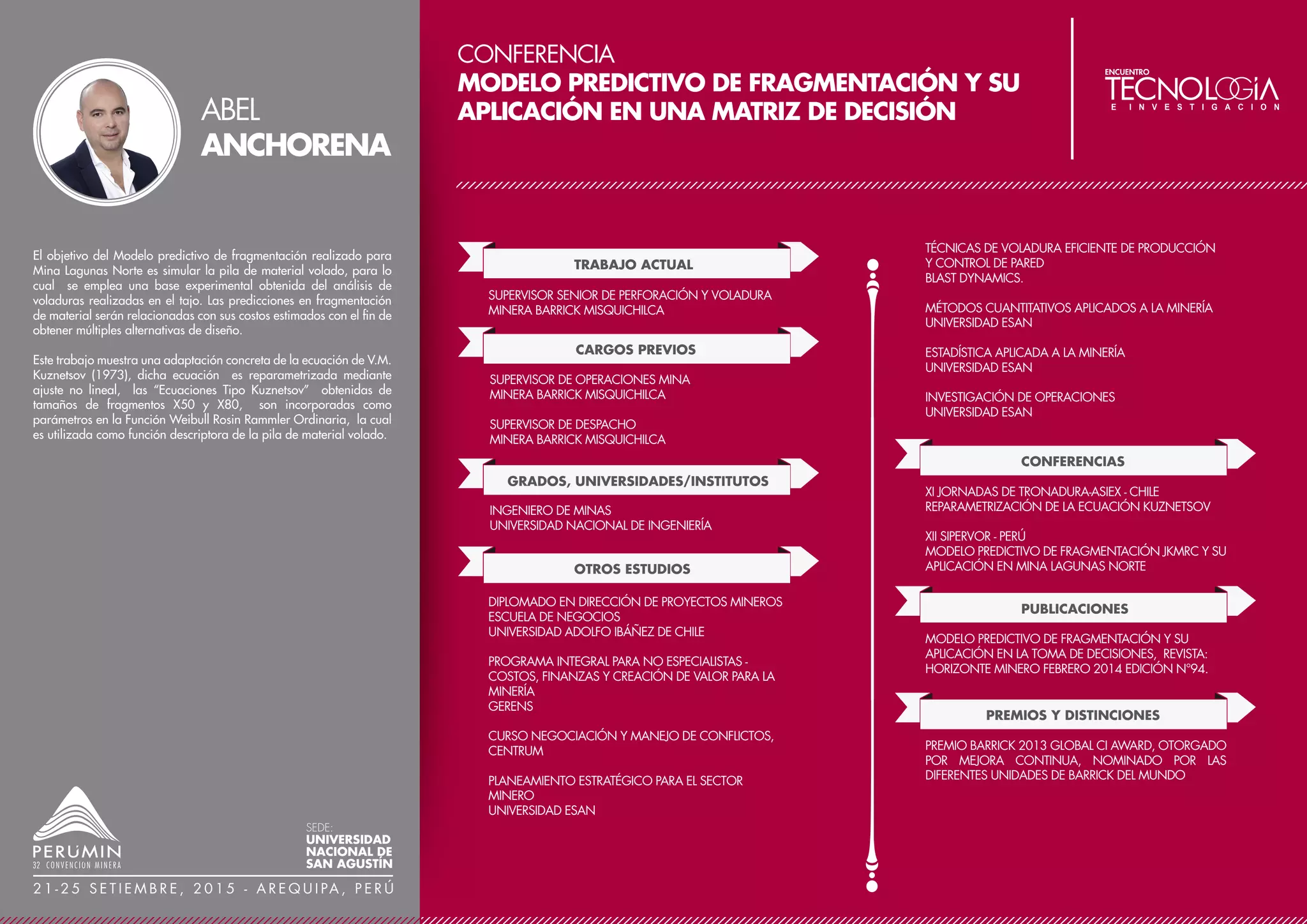 CONFERENCIA
SISTEMATIZACIÓN DE LOS PROCESOS DE
ESTIMACIÓN DE RECURSOS Y RESERVAS DE LA
MINA CATALINA HUANCA SOCIEDAD
MINERA S.A.C.
TRABAJO ACTUAL
CARGOS PREVIOS
ASISTENTE SUPERINTENDENCIA DE GEOLOGÍA
MINA CATALINA HUANCA SOCIEDAD MINERA S.A.C.
GRADOS, UNIVERSIDADES/INSTITUTOS
GEÓLOGO DE PRODUCCIÓN SENIOR
MINA CATALINA HUANCA SOCIEDAD MINERA S.A.C.
GEÓLOGO DE ZONA
CASTROVIRREYNA COMPAÑÍA MINERA UNIDAD SAN
GENARO
GEÓLOGO DE EXPLORACIONES
CORPORACIÓN MINERA CASTROVIRREYNA S.A.
MAESTRÍA EN GERENCIA DE OPERACIONES Y LOGÍSTICA
UNIVERSIDAD NACIONAL SAN AGUSTÍN DE AREQUIPA
INGENIERO GEÓLOGO
UNIVERSIDAD NACIONAL SAN AGUSTÍN DE AREQUIPA
OTROS ESTUDIOS
DIPLOMADO EN GEOESTADÍSTICA
BS GRUPO S.A. (UNIVERSIDAD ANTOFAGASTA -
ASISTENCIA TÉCNICA S.A.) – FILIAL AREQUIPA
La Mina Catalina Huanca, perteneciente al Grupo Trafigura, se
encuentra ubicada en la Cordillera Occidental de los Andes del
Centro del Perú, en el departamento de Ayacucho. Es un
yacimiento polimetálico de Pb, Zn, Ag y Cu, emplazado en
conglomerados del Grupo Mitu y calizas del Grupo Pucará. Su
mineralización se presenta en forma de vetas, mantos, cuerpos y
stock work.
Las operaciones incluyen minado subterráneo, chancado,
flotación produciendo concentrados de zinc, plomo, oro como
subproducto en los concentrados de plomo.
Cuando la data y los procesos de la estimación de recursos-
reservas no son llevados en forma ordenada y sistematizada, la
información a obtener implica trabajos tediosos que toman
demasiado tiempo y pueden provocar errores en la estimación;
por lo que se hizo necesario implementar un sistema de
estimación de recursos y reservas que permita obtener la
información en tiempo real. Para ello, se ha desarrollado in
-house una aplicación que recoge los criterios de estimación
aplicados para Catalina Huanca, utilizando la data de muestreo,
asegurada por un programa QA-QC. La data de geología,
mina, planta es almacenada en forma sistemática, por lo que se
pueden realizar en forma dinámica cuadros resúmenes y
gráficos que permiten tomar decisiones oportunas en los planes
de minado a corto, mediano y largo plazo. Los recursos
son estimados por el área de Geología y las reservas por el área
de Planeamiento.
DAVID
LÓPEZ
SEDE:
UNIVERSIDAD
NACIONAL DE
SAN AGUSTÍN
2 1 - 2 5 S E T I E M B R E , 2 0 1 5 - A R E Q U I PA , P E R Ú
 
