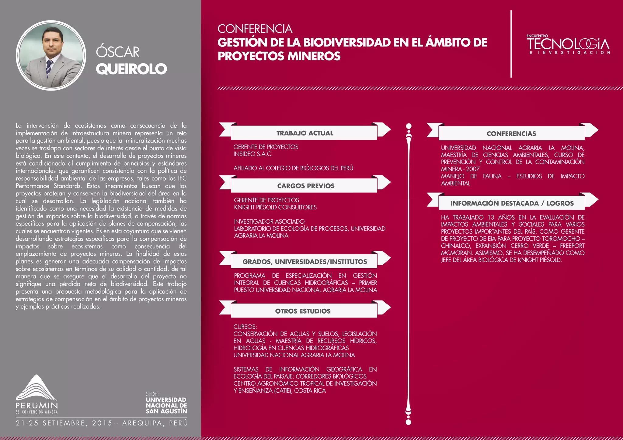 CONFERENCIA
INNOVACIÓN AL CONTROL DE PROCESOS DE MUESTREO
(QA/QC) VALIDAN LA ESTIMACIÓN DE RECURSOS Y
RESERVAS PARA YACIMIENTO EPITERMAL DE ALTA
SULFURACIÓN EN COIMOLACHE - CAJAMARCA,
DESDE SU ETAPA PROSPECCIÓN A MINA DE ORO
TRABAJO ACTUAL
CARGOS PREVIOS
INGENIERO GEÓLOGO QA-QC
MINERA COIMOLACHE S.A.
COLEGIADO EN EL COLEGIO DE INGENIEROS DEL PERÚ
SOCIO DEL INSTITUTO DE INGENIEROS DE MINAS DEL PERÚ
GRADOS, UNIVERSIDADES/INSTITUTOS
GEÓLOGO EN OPERACIONES MINA
SOUTHERN PERÚ – CUAJONE
GEÓLOGO DE EXPLORACIONES
CEDIMIN S.A.C.
GEÓLOGO DE OPERACIONES
MINERA PAULA 49 S.A.
EGRESADO MAGISTER EN CIENCIAS AMBIENTALES
CONTROL DE LA CONTAMINACIÓN Y ORDENAMIENTO
AMBIENTAL
UNIVERSIDAD NACIONAL MAYOR DE SAN MARCOS
DIPLOMADO EN GEOESTADÍSTICA APLICADA A LA
EVALUACIÓN DE RECURSOS MINEROS
UNIVERSIDAD DE ANTOFAGASTA DE CHILE Y BS GRUPO
INGENIERO GEÓLOGO
UNIVERSIDAD NACIONAL DE SAN AGUSTÍN
OTROS ESTUDIOS
MBA GERENCIAL INTERNACIONAL (EN CURSO)
CENTRUM
ELECTRÓNICO INDUSTRIAL EN CALIFICACIÓN
PROFESIONAL Y FORMACIÓN BÁSICA INDUSTRIAL
SENATI
PUBLICACIONES
LA IMPORTANCIA DEL ASEGURAMIENTO Y CONTROL
DE LA CALIDAD (QA-QC) EN LA EVALUACIÓN Y
ESTIMACIÓN DE RECURSOS MINERALES TANTAHUATAY
– CAJAMARCA
REVISTA MUNDO MINERO, EDICIÓN AÑO XXXIV N°
315 LIMA, DICIEMBRE 2014
LA IMPORTANCIA DEL ASEGURAMIENTO Y CONTROL
DE LA CALIDAD (QA-QC) EN LA EVALUACIÓN Y
ESTIMACIÓN DE RECURSOS MINERALES TANTAHUATAY-
CAJAMARCA
REVISTA MINERÍA, EDICIÓN AÑO LXII N°448, ENERO
2015
PREMIACIÓN A GEÓLOGO DE BVN AL MEJOR TRABAJO
DE INVESTIGACIÓN EN GEOLOGÍA
REVISTA LA PICSA BUENAVENTURA, EDICIÓN N°1, AÑO
2015
CONFERENCIAS
10º CONGRESO NACIONAL DE MINERÍA – TRUJILLO,
PERÚ - 2014
LA IMPORTANCIA DEL ASEGURAMIENTO Y CONTROL DE
LA CALIDAD (QA-QC) EN LA EVALUACIÓN Y ESTIMA-
CIÓN DE RECURSOS MINERALES TANTAHUATAY -
CAJAMARCA
La Unidad de producción Tantahuatay produce oro y plata, minado
a tajo abierto. Es propiedad de Cía. Minera Coimolache S.A.
Coimolache, ubicado en la región Cajamarca, al noroeste del distrito
de Hualgayoc, a 85 km de la ciudad de Cajamarca, durante 20 años
de gestión pasó por etapas de prospecto, proyecto, y hoy mina de
oro en alta sulfuración.
Entre 1991 a 1999, Southern Perú administró el proyecto realizando
mapeos geológicos, geoquímica de rocas, muestreo en trincheras y
27,411 m. de perforación diamantina. En 1999, BVN administra el
proyecto, realiza exploraciones subterráneas en Tantahuatay 2 y
Ciénaga Norte. Entre el 2002 y 2007 se realizaron sondajes
(5,336.70 m) de infill drilling en los yacimientos Tantahuatay 2,
Ciénaga Norte y Mirador Norte. Entre el 2008 al 2011 se realizan
gestiones socio-ambientales y se aprueba el EIA para iniciar la
puesta en operación del yacimiento Tantahuatay 2, ubicado en la
comunidad El Tingo. Paralelamente se realiza la audiencia pública
en Chugur para la ampliación del EIA de Tantahuatay 2.
En julio de 2011, el tajo abierto Tantahuatay 2 inicia sus
operaciones, reporta reservas en óxidos en su unidad productiva
Tantahuatay, de 682 Koz Au y 17,540 Koz Ag. Desde su puesta en
operación a julio de 2014, se tiene una producción acumulada de
410 Koz Au y 2,230 Koz Ag con recuperación de 78% y 17%. Las
reservas a julio de 2014, calculadas a un precio de $USA 1200/oz
Au y un cut-off de 015 g/t Au, son de 682 Koz Au y 17,514 Koz Ag.
Es notorio un incremento de reservas debido a reconciliaciones de los
modelos de corto y largo plazo y la actualización del diseño de tajo,
las cuales son sustentables y auditables. En la estimación de reservas
y recursos geológicos, se tuvo un exigente y sistemático control de
calidad (QA – QC) antes, durante y posterior a los procesos de toma
de muestras, los que son auditables en todas las etapas del proceso
de muestreo, preparación y análisis orientados con las normas
australianas JORC, que valida su contenido metalífero a la Bolsa de
Valores.
JUVER
VÉLEZ
SEDE:
UNIVERSIDAD
NACIONAL DE
SAN AGUSTÍN
2 1 - 2 5 S E T I E M B R E , 2 0 1 5 - A R E Q U I PA , P E R Ú
 