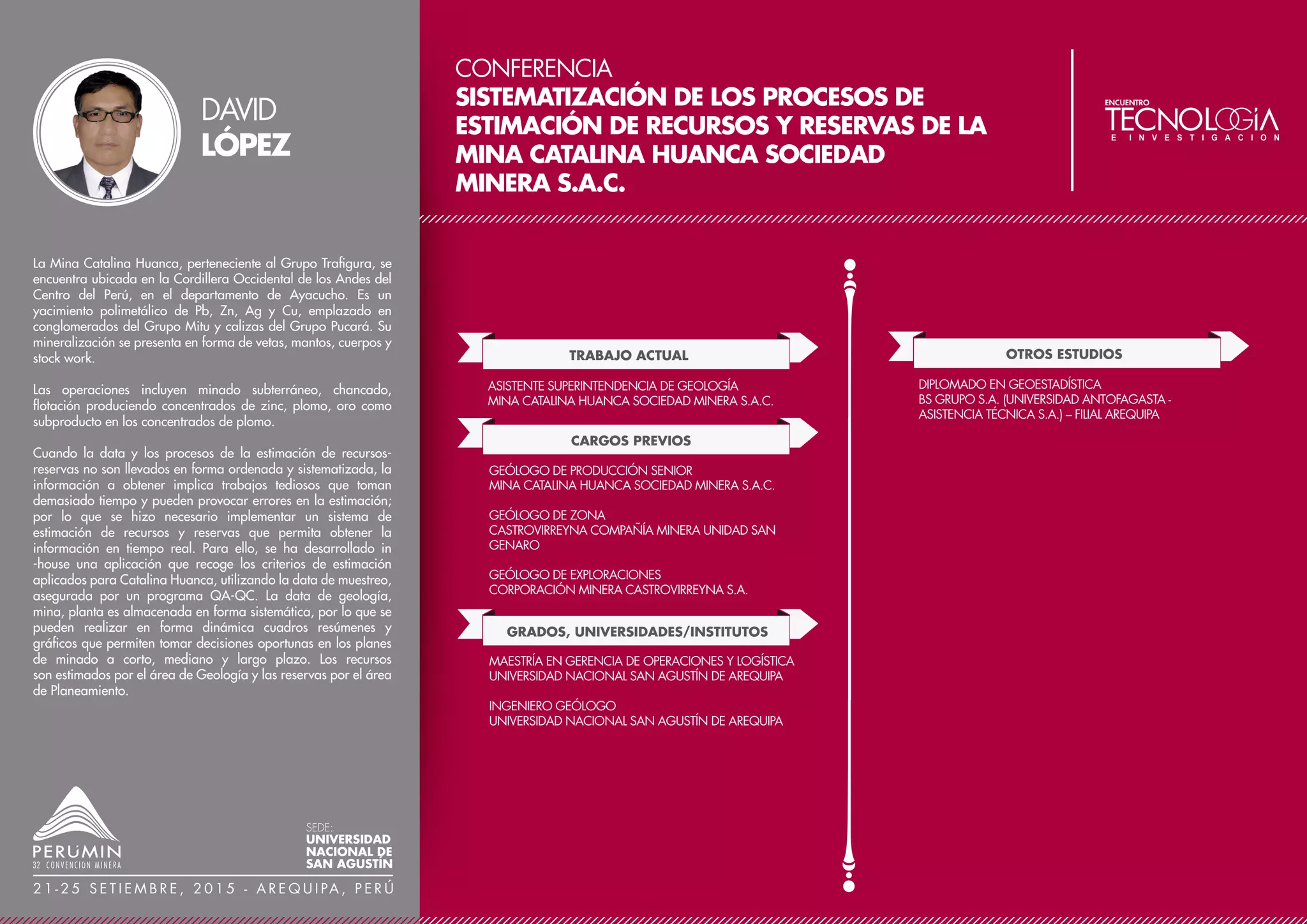 CONFERENCIA
TÉCNICAS MODERNAS DE VOLADURA
CONTROLADAS EN MINERÍA A CIELO ABIERTO
TRABAJO ACTUAL
CARGOS PREVIOS
JEFE GENERAL DE PERFORACIÓN Y VOLADURA
CÍA. MINERA ANTAMINA S.A.
CONSULTOR INDEPENDIENTE
MIEMBRO DEL COLEGIO DE INGENIEROS DEL PERÚ
SOCIO DEL INSTITUTO DE INGENIEROS DE MINAS DEL PERÚ
GRADOS, UNIVERSIDADES/INSTITUTOS
INGENIERO SENIOR DE PERFORACIÓN Y VOLADURA
SUPERVISOR SENIOR DE PROYECTOS MINA
CÍA. MINERA ANTAMINA S.A.
SUPERVISOR GENERAL DE MINA
JEFE DE PERFORACIÓN Y VOLADURA
SOUTHERN COPPER CORPORATION
JEFE DE OPERACIONES MINA
CÍA. MINERA ISCAYCRUZ S.A.
MAESTRÍA EN GESTIÓN ESTRATÉGICA EN MINERÍA
CÁMARA MINERA DEL PERÚ – UNH
DOCTORADO EN INGENIERÍA INDUSTRIAL (EN CURSO)
UNIVERSIDAD NACIONAL DE INGENIERÍA
MAESTRÍA EN DIRECCIÓN DE EMPRESAS (MBA)
UNIVERSIDAD ESAN
INGENIERO DE MINAS
UNIVERSIDAD NACIONAL DANIEL ALCIDES CARRIÓN
OTROS ESTUDIOS
ESPECIALIZACIÓN EN GERENCIA DE PROYECTOS - PMI
UNIVERSIDAD NACIONAL DE INGENIERÍA
ESPECIALIZACIÓN EN SISTEMAS INTEGRADOS DE GESTIÓN
UNIVERSIDAD NACIONAL MAYOR DE SAN MARCOS
ESPECIALIZACIÓN EN GESTIÓN MINERA
UNIVERSIDAD ESAN
X ACMIN, HUANCAYO - 2014
INCREMENTO Y REDUCCIÓN DE LA VELOCIDAD DE
DETONACIÓN, UTILIZANDO EMULSIONES GASIFICADAS
PERUMIN - 31 CONVENCIÓN DE MINERÍA, AREQUIPA -
2013
CONSIDERACIONES TÉCNICAS EN VOLADURAS CON
TALADROS CALIENTES
9° CONGRESO NACIONAL DE CONVENCIÓN DE
MINERÍA, TRUJILLO - 2012
CÓMO REDUCIR COSTOS EN MINERÍA
PUBLICACIONES
CONFERENCIAS
REDUCCIÓN DE COSTOS EN EL SECTOR MINERO
MINISTERIO DE ENERGÍA Y MINAS PARA TRAINING ELITE,
LIMA-MAYO 2009
IDENTIFICACIÓN DE ÁREAS DE OPORTUNIDAD DE
MEJORA Y REDUCCIÓN DE COSTOS
REVISTA MINERÍA, LIMA-FEBRERO 2009.
APLICACIÓN DEL HOM EN LA REDUCCIÓN DE COSTOS
EN UNA EMPRESA
COLEGIO DE INGENIEROS DEL PERÚ, PARA EL INSTITUTO
DE CAPACITACIÓN MINERA, LIMA-ABRIL 2009
Una de las actividades de responsabilidad social que practican
las empresas de clase mundial es emplear las técnicas de
voladuras controladas en sus operaciones.
Las voladuras controladas de rocas no es solo un conjunto de
técnicas para mantener estables las paredes del Pit, sino tener un
equilibrio en las actividades sociales del entorno controlando los
niveles permisibles de ruido, vibraciones y control de los gases
residuales de la voladura.
Hoy en día se tiene que pensar que las voladuras controladas de
rocas tienen gran influencia en la continuidad de las operaciones
y en la vida de útil de la mina.
Para la aplicación de esta técnica es necesaria una mayor
inversión que para las voladuras convencionales. Para efectuar
las voladuras controladas, se necesitan equipos de perforación
de precortes (diámetro menor), explosivos de baja densidad,
carguío mecanizado y personal altamente calificado.
La aplicación de voladuras controladas a corto, mediano y largo
plazo es la opción más rentable y sostenible en el tiempo para
una empresa minera de clase mundial, sobreponiendo el
cuidado del entorno social y el sólido desarrollo de las propias
operaciones. La aplicación de voladuras controladas permite
desarrollar los trabajos de profundización con factores de
seguridad elevados.
OMAR
CUEVA
SEDE:
UNIVERSIDAD
NACIONAL DE
SAN AGUSTÍN
2 1 - 2 5 S E T I E M B R E , 2 0 1 5 - A R E Q U I PA , P E R Ú
 