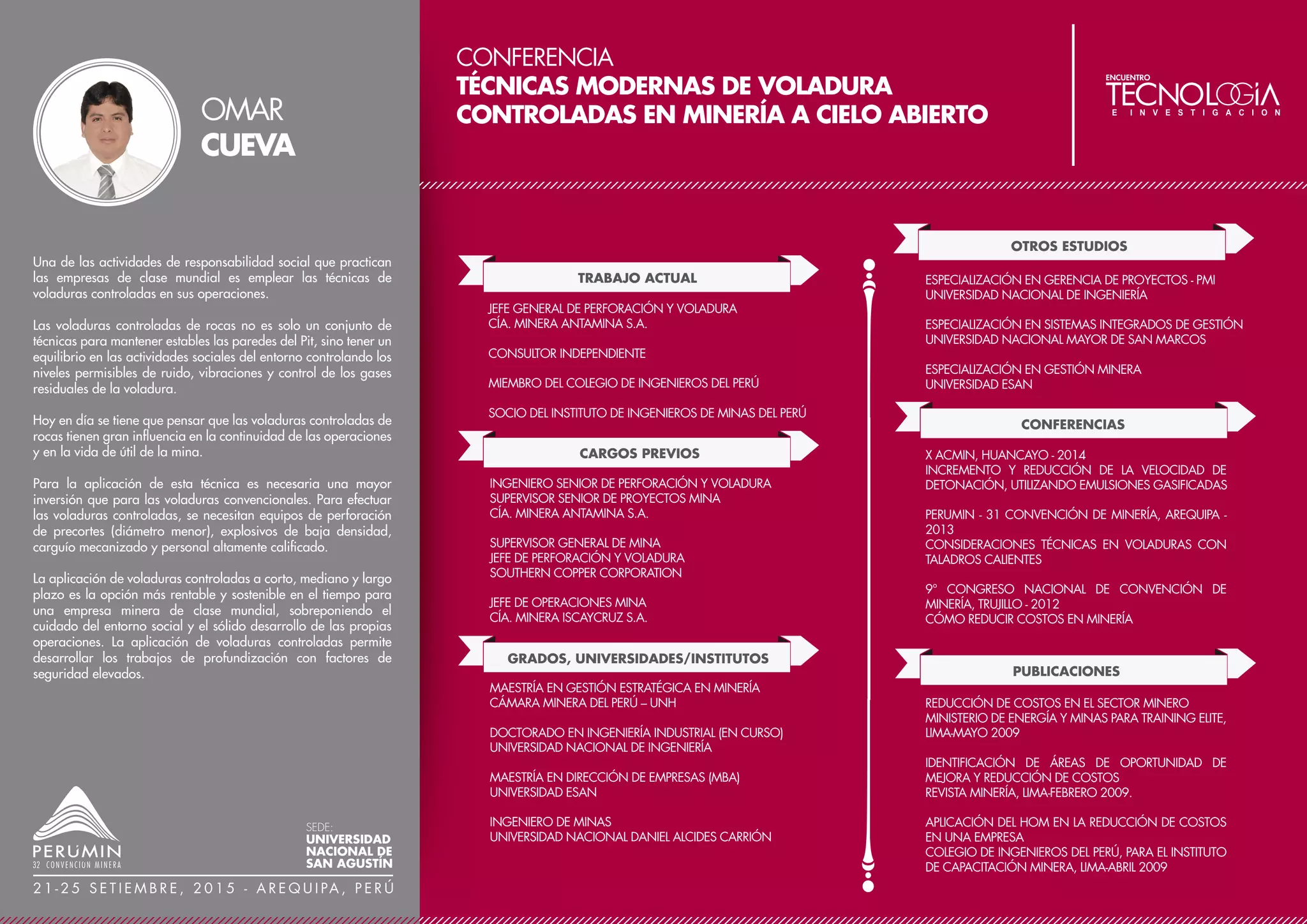CONFERENCIA
RECUPERACIÓN DE COLUMBITA EN MINA
DE PITINGA MINERACAO TABOCA S.A.
TRABAJO ACTUAL
CARGOS PREVIOS
GERENTE DE PROCESOS
MINSUR S. A.
GRADOS, UNIVERSIDADES/INSTITUTOS
MINERACAO TABOCA S.A., BRASIL
MINSUR S.A., PERÚ
COMPAÑÍA MINERA DOÑA ADA LTDA., CHILE
MINAS OCOÑA S.A., PERÚ
COMPAÑÍA MINERA CASAPALCA, PERÚ
MSC EN GERENCIA DE PROYECTOS
UNIVERSIDAD NACIONAL DE SAN AGUSTÍN
INGENIERO METALURGISTA
UNIVERSIDAD NACIONAL DE SAN AGUSTÍN
CONFERENCIAS
GRAVITY 04 CONFERENCE, AUSTRALIA - 2004
MODERNIZACIÓN DE LA MINA SAN RAFAEL, MINSUR SA
PREMIOS Y DISTINCIONES
PREMIO NACIONAL DE MINERÍA 2005 POR EL TRABAJO
RECUPERACIÓN DE PARTÍCULAS ULTRA FINAS A PARTIR
DE LOS RELAVES DE SAN RAFAEL
Minsur S. A. adquirió Mineracao Taboca S. A. el año 2008, del
grupo Paranapanema de Brasil, una empresa minera de estaño
con alto potencial para recuperar otros minerales. Las reservas
de la mina son de 182 Mt con 0.18 % Sn y 0.24 % (NbTa)
El proceso productivo de Mineracao Taboca consta de un circuito
de chancado, molienda, clasificación, pre-concentración
gravimétrica con espirales y finalmente flotación de estaño, con
algunos trabajos preliminares para recuperar columbita por
separación electrostática magnética. El concentrado de estaño se
procesa en nuestra fundición de Pirapora en Sao Paulo y el
concentrado de columbita se procesa en nuestra fundición de
Pitinga.
El desafío es implementar un nuevo proceso para recuperar la
columbita ya que la recuperación por separación electrostática
magnética es muy baja. En las pruebas de laboratorio, se usaron
diferentes mezclas de reactivos (colectores y depresores), con la
finalidad de lograr concentrados de 30 % (NbTa)
Se ha implementado una planta piloto de 5 tph., la cual es la
base para la construcción de la nueva planta de flotación de
estaño y columbita.
JORGE LUIS
DÍAZ
SEDE:
UNIVERSIDAD
NACIONAL DE
SAN AGUSTÍN
2 1 - 2 5 S E T I E M B R E , 2 0 1 5 - A R E Q U I PA , P E R Ú
2O5
2O5
 