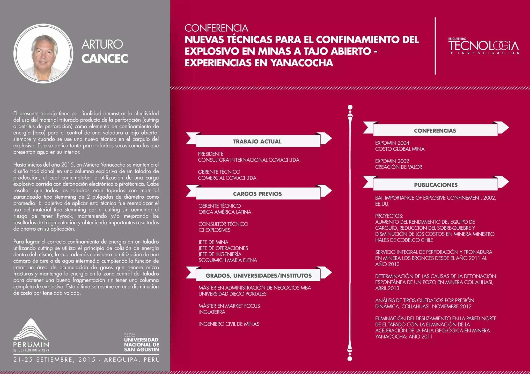 CONFERENCIA
MAXIMIZAR EL VALOR DEL PROYECTO USANDO UN
MODELO DETERMINISTA DE ESCENARIOS MÚLTIPLES -
UN ESTUDIO DE UN PROYECTO DE PLATA, PLOMO Y
ZINC EN PERÚ
TRABAJO ACTUAL
CARGOS PREVIOS
INGENIERO DE MINAS PRINCIPAL
GLOBAL RESOURCE ENGINEERING LTD
INGENIERO PROFESIONAL DE EE.UU. - REGISTRADO EN
EL ESTADO ALABAMA
MIEMBRO DEL IIMP, INSTITUTO DE INGENIEROS DE
MINAS DEL PERÚ
MIEMBRO DE CIM, CANADIAN INSTITUTE OF MINING,
METALLURGY, AND PETROLEUM
MIEMBRO DE SME, SOCIETY FOR MINING, METALLURGY,
AND EXPLORATION
GRADOS, UNIVERSIDADES/INSTITUTOS
INGENIERO DE CONSTRUCCIÓN
MINA MARLIN (GOLD CORP), MARLIN ENGINEERING &
CONSULTING, GUATEMALA
INGENIERO DE MINAS
O´NEAL QUARRY, CHEMICAL LIME COMPANY, CALERA
ALABAMA EE.UU.
INGENIERO DE RECUPERACIÓN
INGENIERO DE CALIDAD DE CARBÓN
INGENIERO DE PROYECTOS
BHPBILLITON NEW MEXICO COAL, FARMINGTON NEW
MEXICO EE.UU.
INGENIERO DE MINAS 2000
ESCUELA DE MINAS DE COLORADO
INFORMACIÓN DESTACADA / LOGROS
QUINCE AÑOS DE EXPERIENCIA DE LA INDUSTRIA
MINERA. ÁREA DE ESPECIALIZACIÓN – OPTIMIZACIÓN
HOLÍSTICA DE PROYECTOS. PROYECTOS CLAVES:
PROYECTO CORANI, PUNO PERÚ, BEAR CREEK MINING
CORPORATION; PROYECTO CORINGA, PARA BRASIL,
MAGELLAN MINERALS; PROYECTO MARLIN, SAN
MARCOS GUATEMALA, GOLD CORP.
PREMIOS Y DISTINCIONES
PREMIO DE DESEMPEÑO EXCEPCIONAL – BHPBILLITION,
2002
SUMMA CUM LAUDE, DEPARTAMENTO DE MINAS,
ESCUELA DE MINAS DE COLORADO, 2000
In the current difficult financial markets, only the best projects will
advance to the next phases of development due to limited
funding. Projects are consistently being evaluated by their initial
Capital Expenditure (CapEx), Net Present Value (NPV), and
Internal Rate of Return (IRR). Optimizing these parameters is the
best way to gain market interest.
Global Resource Engineering LTD (GRE) was retained to optimize
a Silver-Lead-Zinc project in Peru. GRE re-evaluated everything
from the pit to the plant to determine the probable development
alternatives and evaluate them using a multi-scenario economic
model. GRE combined various alternatives including different pit
sizes, cutoff grades, mining sequences, process routes, plant
locations, waste dump locations, tailings disposal methods and
locations, mine equipment fleets, and comminution circuits.
The results of the model identified the best combination of
alternatives in a preferred scenario that realized a savings in
CapEx of $83 million, an increase in NPV of $47 million, and an
increase in IRR of 4% compared the current base case.
The preferred scenario provides a clear direction for project
development to maximize return to the company’s investors.
KEVIN
GUNESCH
SEDE:
UNIVERSIDAD
NACIONAL DE
SAN AGUSTÍN
2 1 - 2 5 S E T I E M B R E , 2 0 1 5 - A R E Q U I PA , P E R Ú
 