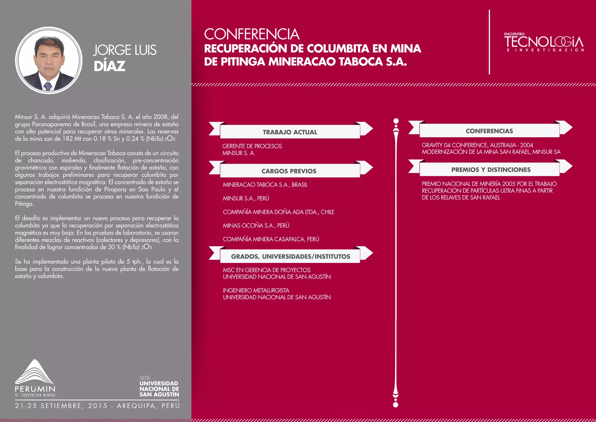 CONFERENCIA
IDENTIFICACIÓN DE COMPUESTOS FORMADOS
DURANTE EL PRE-TRATAMIENTO DE LA CALCOPIRITA
CON NACL-H2SO4
TRABAJO ACTUAL
CARGOS PREVIOS
ACADÉMICO (TIEMPO COMPLETO)
UNIVERSIDAD TÉCNICA FEDERICO SANTA MARIA - CHILE
DELEGADO DEL DEPARTAMENTO DE INGENIERÍA
METALÚRGICA Y DE MATERIALES
JEFE DE CARRERA DE INGENIERÍA CIVIL DE MINAS
UNIVERSIDAD TÉCNICA FEDERICO SANTA MARIA - CHILE
ASESOR EXTERNO
K+S CHILE, JRI INGENIERÍA S.A., FOSTER INGENIERÍA S.A.
GRADOS, UNIVERSIDADES/INSTITUTOS
ACADÉMICO (TIEMPO COMPLETO)
UNIVERSIDAD ARTURO PRAT - CHILE
JEFE ÁREA DE EDUCACIÓN CONTINUA
JRI INGENIERÍA S.A.
GERENTE TÉCNICO Y DE VENTAS
JUAN RAYO CAPACITACIÓN S.A. (JRCAP)
VICEPRESIDENTE
CONSEJO DE DECANOS DE FACULTADES DE INGENIERÍA
DE CHILE (CONDEFI)
JEFE DE PROYECTO EN ESTUDIOS
QUEBRADA BLANCA S.A., DOÑA INÉS DE COLLAHUASI
SCM, CERRO COLORADO, CODELCO-CHUIQUICAMATA
DOCTOR EN CIENCIAS DE LA INGENIERÍA CON
MENCIÓN EN METALURGIA
UNIVERSIDAD DE CONCEPCIÓN - CHILE
PASANTÍA EN ELECTROQUÍMICA
UNIVERSIDAD LIBRE DE BRUSELAS - BÉLGICA
INGENIERO CIVIL METALÚRGICO
UNIVERSIDAD DE CONCEPCIÓN – CHILE
CONFERENCIAS
COPPERCLOR- CHILE
LOS EFECTOS DEL CLORURO DE SODIO EN LA
LIXIVIACIÓN DE MINERALES (J. IPINZA, J. FLAQUER)
COPPER-2013 – CHILE
COPPER CONCENTRATE LEACHING IN CHLORIDE-
SULPHATE MEDIA (J. IPINZA, J.P. IBÁÑEZ)
PUBLICACIONES
ARAGÓN, J., IPINZA J. ET AL., 2013, EFECTO DE LA
CONCENTRACIÓN DE POLIACRILAMIDA SOBRE LA
CALIDAD DEL DEPÓSITO DE COBRE OBTENIDO POR
REFINO ELECTROLÍTICO, REV. DE METALURGIA, 49 (6),
449-457.
IPINZA J., AGUA DE MAR EN MINERÍA, CAPÍTULO:
TERMODINÁMICA DEL SISTEMA CU-CL-H2O. EDITADO
POR EL CENTRO DE INVESTIGACIÓN TECNOLÓGICA DEL
AGUA EN EL DESIERTO (CEITSAZA), ANTOFAGASTA, RIL
EDIT., CHILE (2013).
Más del 70% de las reservas de cobre se encuentran contenidas en
yacimientos de calcopirita. La lixiviación bacteriana de la calcopirita
es cinéticamente lenta (ciclos de 300 a 320 días) y con extracción de
cobre bajo 40%.
El pre-tratamiento de minerales de calcopirita consiste en su
humectación con agua y adición óptima de cloruro de sodio y ácido
sulfúrico concentrado, seguido de un tiempo de reposo conforme a
las características propias del mineral, lo que permite una extracción
del cobre sobre 70% en alrededor de 120 días. El pre-tratamiento
que antecede a la lixiviación en la pila es la etapa clave para el éxito
de esta nueva técnica, que ha sido aplicada con éxito a nivel
semi-industrial para el beneficio de sulfuros de cobre secundarios.
JORGE
IPINZA
SEDE:
UNIVERSIDAD
NACIONAL DE
SAN AGUSTÍN
2 1 - 2 5 S E T I E M B R E , 2 0 1 5 - A R E Q U I PA , P E R Ú
 