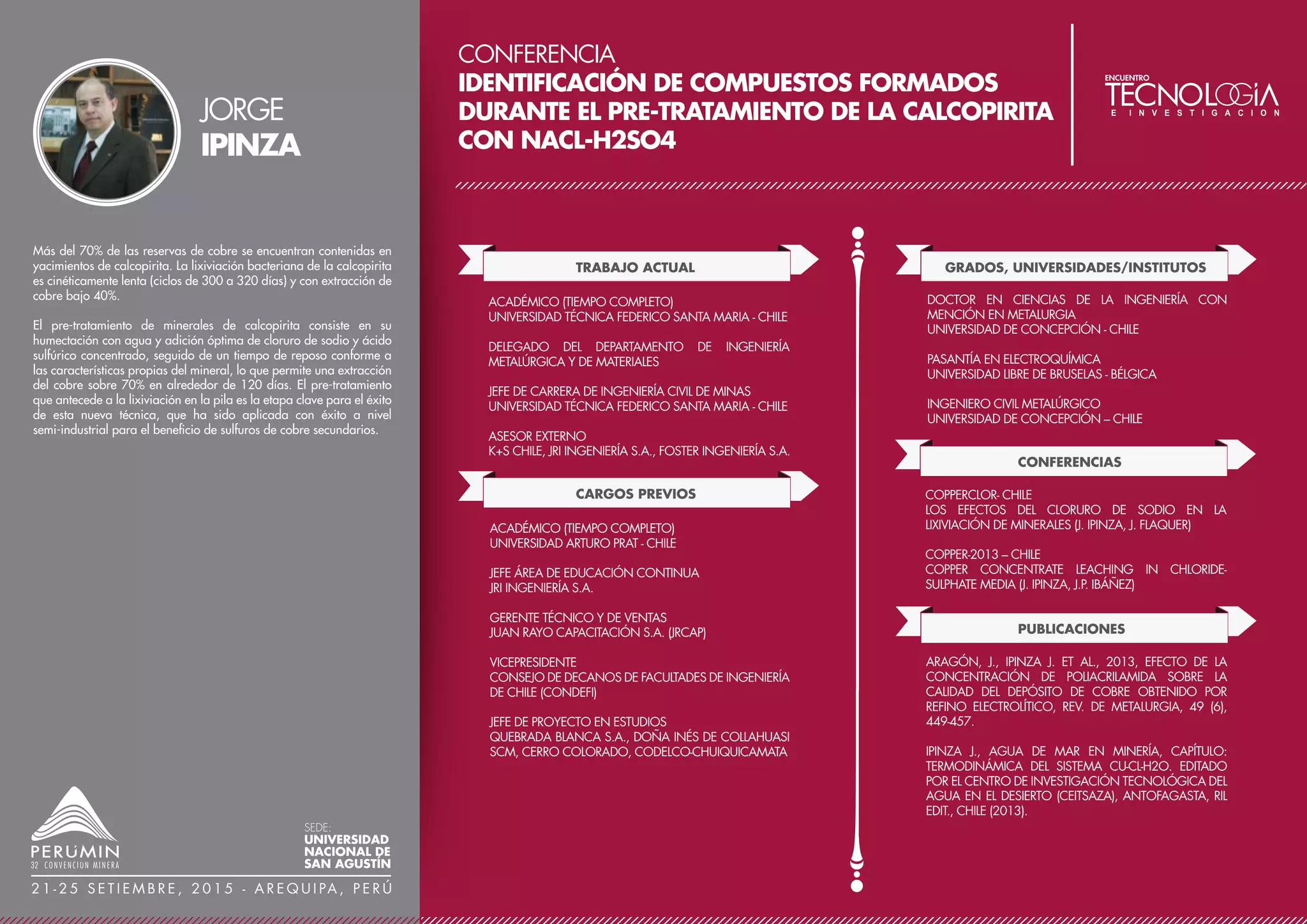 CONFERENCIA
REMOCIÓN DE BISMUTO DESDE ELECTROLITO DE
REFINERÍA DE COBRE UTILIZANDO CARBONATO
DE BARIO
TRABAJO ACTUAL
CARGOS PREVIOS
CONSULTOR AMBIENTAL INDEPENDIENTE PARA LA
MEDIANA Y GRAN MINERÍA
INGENIERO ESPECIALISTA EN SUPERVISION MINERA
ORGANISMO DE EVALUACIÓN Y FISCALIZACIÓN
AMBIENTAL (OEFA)
ASISTENTE JEFE DE PLANTA - REFINERÍA DE COBRE
DOE RUN PERÚ S.R.L.
JEFE DE GUARDIA DE RESIDUOS ANÓDICOS - PLANTA DE
ANTIMONIO – CIRCUITO COBRE
DOE RUN PERÚ S.R.L.
JEFE DE GUARDIA DE LA PLANTA CONCENTRADORA
AMISTAD
UNIDAD MINERA MOROCOCHA –CENTROMÍN PERÚ
GRADOS, UNIVERSIDADES/INSTITUTOS
DOCTORADO EN SEGURIDAD Y CONTROL DE PÉRDIDAS
UNIVERSIDAD NACIONAL DEL CENTRO DEL PERÚ
MAESTRÍA EN GESTIÓN Y AUDITORÍAS AMBIENTALES -
ESPECIALIZACIÓN EN EDUCACIÓN AMBIENTAL Y
ENERGÍAS RENOVABLES
UNIVERSIDAD PERUANA DE CIENCIAS APLICADAS
CONVENIO CON LA UNIVERSIDAD DE LAS PALMAS DE
GRAN CANARIAS – ESPAÑA
MAESTRÍA EN GESTIÓN MINERA
UNIVERSIDAD NACIONAL DEL CENTRO DEL PERÚ
MAESTRÍA EN RESPONSABILIDAD SOCIAL, RELACIONES
COMUNITARIAS Y GESTIÓN DE CONFLICTOS
UNIVERSIDAD NACIONAL DEL CENTRO DEL PERÚ
INGENIERO METALURGISTA
UNIVERSIDAD NACIONAL DEL CENTRO DEL PERÚ
OTROS ESTUDIOS
AUDITOR LÍDER ISO 1401:2004 CON CERTIFICACIÓN
IRCA
SGS DEL PERÚ
DIPLOMADO EN IMPLEMENTACIÓN Y AUDITORIA DE
SISTEMAS INTEGRADOS DE GESTIÓN DE CALIDAD,
AMBIENTE, SEGURIDAD, SALUD OCUPACIONAL Y
RESPONSABILIDAD SOCIAL
UNIVERSIDAD NACIONAL MAYOR DE SAN MARCOS
DIPLOMADO EN GERENCIA DE PLANTA CON TEORÍA DE
RESTRICCIONES
AM BUSINESS
DIPLOMADO EN GESTIÓN Y EVALUACIÓN DE IMPACTO
AMBIENTAL EN PROYECTOS DE INVERSIÓN
UNIVERSIDAD NACIONAL DE INGENIERÍA
ESPECIALIZACIÓN EN RECURSOS HUMANOS
UNIVERSIDAD RICARDO PALMA
DIPLOMADO DE RELACIONES PÚBLICAS
INSTITUTO DE CAPACITACIÓN Y ACTUALIZACIÓN
PROFESIONAL ICAP
ESPECIALIZACIÓN EN CONSULTORÍA Y GESTIÓN
AMBIENTAL
UNIVERSIDAD PERUANA DE CIENCIAS APLICADAS
CONFERENCIAS
10º CONGRESO NACIONAL DE MINERÍA CONAMIN
2014
REMOCIÓN DE IMPUREZAS EN EL ELECTROLITO DE
REFINERÍA DE COBRE
Para la obtención de cátodos de alta pureza en la refinación del
cobre, se cuenta con una serie de procesos que evitan la
contaminación del cátodo ya sea por plomo, plata, antimonio,
selenio, teluro, arsénico. Sin embargo, no se tiene un proceso
específico para controlar al bismuto como impureza, sin tener que
realizar retratamientos pirometalúrgicos. Esto genera considerables
pérdidas económicas, por costos de reprocesamiento o por venta de
cátodos a menor precio, debido a la aplicación de penalidades ante
el nivel de impurezas.
El presente trabajo propone un proceso novedoso y viable para
minimizar el contenido de bismuto en las celdas de electrorefinación,
que consiste en adicionar carbonato de bario a la solución electrolito,
generando que el bismuto soluble (Bi+3), presente en fase líquida,
precipite sobre la superficie del precipitado insoluble de BaSO4 que
se forma, bajo una coprecipitación por adsorción e intercambio
debido al equilibrio dinámico entre el precipitado y la solución de
electrolito conteniendo al bismuto.
Con este método se reduce la presencia del bismuto en el electrolito
de cobre en al menos un 75%. Adicionalmente se obtiene la
disminución del contenido de plomo en un 96%, de estaño en 48% y
de plata en un 18% aproximadamente, lo que permite obtener
posteriormente cátodos de cobre de alta pureza (con contenidos de
bismuto menores a 1 ppm), asegurando así su calidad y sus
propiedades físicas y químicas, sin generar residuos intermedios ni
contaminación ambiental.
JOSÉ
CAYETANO
SEDE:
UNIVERSIDAD
NACIONAL DE
SAN AGUSTÍN
2 1 - 2 5 S E T I E M B R E , 2 0 1 5 - A R E Q U I PA , P E R Ú
 
