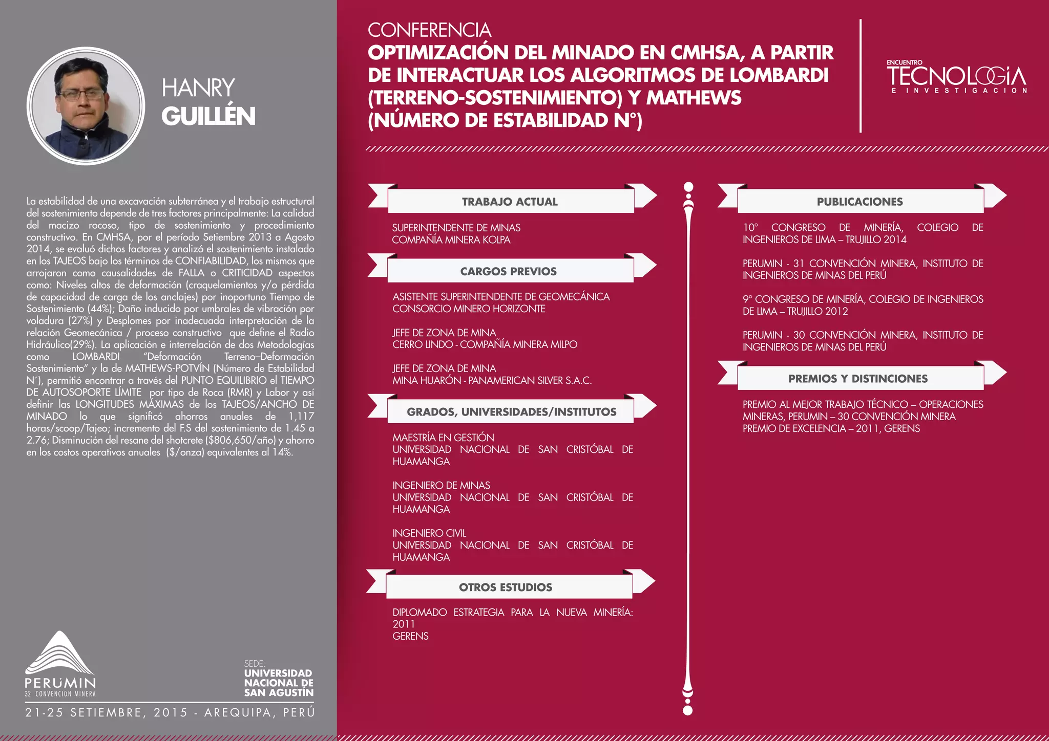 CONFERENCIA
RECUPERACIÓN DE MINERAL EN RAMPAS Y TALUDES
FINALES DE TAJOS ABIERTOS
TRABAJO ACTUAL
SUPERINTENDENTE DE PLANEAMIENTO Y
OPTIMIZACIÓN
MINERA YANACOCHA S.R.L.
CARGOS PREVIOS
INGENIERO SENIOR DE LARGO PLAZO
UNIDAD TOQUEPALA - SOUTHERN PERÚ
CONFERENCIAS
SIMPOSIUM INTERNACIONAL EN OPERACIONES
MINERAS
PUBLICACIONES
TESIS: CALIDAD EN LAS EMPRESAS DEL SECTOR
CONSTRUCCIÓN CIVIL DE LA REGIÓN CAJAMARCA,
JUNIO 2015.
La conferencia muestra dos casos de recuperación de recursos en
rampas y taludes finales de un tajo abierto: el primer caso está
referido a la recuperación de mineral en la rampa principal del tajo
Chaquicocha, y el segundo caso sobre la recuperación de mineral en
taludes de los tajos El Tapado y La Quinua. Durante la etapa del
diseño y la planificación del Tajo Chaquicocha se identificaron zonas
con potencial mineral por debajo del límite económico que podían
ser aprovechados, una de estas zonas fue la rampa principal del Tajo
Chaquicocha que fue evaluada considerando las nuevas condiciones
topográficas del tajo final, para lograr recuperar estos recursos se
presentó una alternativa que considero la explotación con equipo
mayor, logrando obtener después del desarrollo de la ingeniería 77
Konz. de Oro. El segundo caso es la recuperación de taludes de los
tajos El Tapado y La Quinua, específ! icamente las bermas de
seguridad o "Catch Bench" (CB), la alternativa para recuperar estas
zonas se desarrolló durante la etapa de cierre de los tajos El Tapado
(ET) y La Quinua (LQ) que fueron considerados como depósito de
desmonte, aprovechando la altura de la descarga de este nuevo
depósito se logró recuperar los "Catch Bench" obteniendo 11 Konz
de Au.
JHONY
MAMANI
SEDE:
UNIVERSIDAD
NACIONAL DE
SAN AGUSTÍN
2 1 - 2 5 S E T I E M B R E , 2 0 1 5 - A R E Q U I PA , P E R Ú
GRADOS, UNIVERSIDADES/INSTITUTOS
MÁSTER EN DIRECCIÓN ESTRATÉGICA DE EMPRESAS
CENTRUM CATÓLICA – PUCP
INGENIERO DE MINAS
UNIVERSIDAD NACIONAL JORGE BASADRE
GROHMANN – TACNA
BLACK BELT SIX SIGMA, GESTIÓN DE PROYECTOS PMI
OTROS ESTUDIOS
 