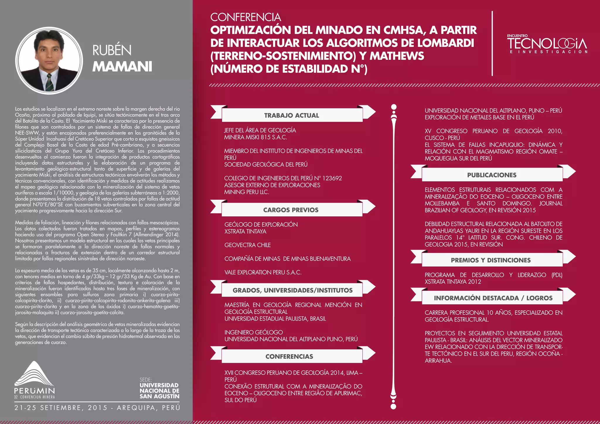 CONFERENCIA
COTABAMBAS Y ANTILLA: DOS GRANDES DE
COBRE EN DESCUBRIMIENTO EN APURÍMAC
TRABAJO ACTUAL
VICEPRESIDENTE DE EXPLORACIONES
PANORO MINERALS LTD.
PERSONA CALIFICADA (QP) DE PANORO PARA
CERTIFICAR INFORMACIÓN TÉCNICA EN LAS BOLSAS DE
LIMA, TORONTO Y CANADÁ
GERENTE DE EXPLORACIONES
PANORO APURÍMAC S.A.
CARGOS PREVIOS
VICEPRESIDENTE Y GERENTE DE EXPLORACIONES
COMPAÑÍAS COMO ANDEAN GOLD LTD.
TRAFIGURA BEHEER GROUP
ANDEAN AMERICAN MINING
SINCHAO METALS LTD.
MINERA PENOLES
MINERA AURÍFERA RETAMAS
CONFERENCIAS
CONGRESO INTERNACIONAL DE PROSPECTORES Y
EXPLORADORES PRO EXPLO - 2015 PERÚ
CONFERENCIA: COTABAMBAS Y ANTILLA
VXII CONGRESO PERUANO DE GEOLOGÍA - 2014
CONFERENCIA PÓRFIDOS DE CU DEL EOCENO -
OLIGOCENO
PUBLICACIONES
SINCHAO: DESCUBRIMIENTO DE UN PÓRFIDO DE CU-AU
EN CAJAMARCA, PERÚ. (CONGRESO DE GEOLOGÍA
2007, PERIÓDICO MUNDO MINERO 2007)
INVICTA: UN DEPOSITO DE AU-AG EPITHERMAL DE BAJA
SULFURACIÓN, HUAURA, LIMA, (PERIÓDICO MUNDO
MINERO Y DIARIO GESTIÓN, 2008)
INFORMACIÓN DESTACADA / LOGROS
25 AÑOS DE CARRERA PROFESIONAL, ÁREA DE
ESPECIALIZACIÓN: EXPLORACIÓN DE CU Y AU,
GEOLOGÍA ECONÓMICA, ESTUDIOS DE PRE Y
FACTIBILIDAD. PROYECTOS GENERADOS: INVICTA,
SINCHAO, COTABAMBAS Y ANTILLA (GRAN MINERÍA).
Cotabambas y Antilla son dos proyectos de Cobre y oro en explora-
ción avanzada con perforaciones diamantinas y scoping study
avanzados. Se ubican en una región con minas de gran minería en
producción (Tintaya, Antapaccay, Constancia), mega proyectos en
construcción (Las Bambas), y otros megaproyectos en exploración
avanzada (Los Chancas, Haquira, Trapiche). Todos ellos son muy
recientes y anticipan una infraestructura nueva que facilita la factibili-
dad de Antilla y Cotabambas.
Asimismo, el ambiente social es el adecuado ya que en los último 2
años iniciaron producción Antpaccay y Constancia, y el próximo año
Las Bambas, todos con acuerdos no fáciles pero exitosos.
En el Perú no existen proyectos nuevos de este tipo y con buenas
perspectivas para hacer factible el inicio de su producción. Antilla y
Cotabambas son casi las únicas dos oportunidades para el inversio-
nista minero de bolsa de valores y para empresas productoras que
buscan comprar/iniciar nuevas operaciones.
LUIS
VELA
SEDE:
UNIVERSIDAD
NACIONAL DE
SAN AGUSTÍN
2 1 - 2 5 S E T I E M B R E , 2 0 1 5 - A R E Q U I PA , P E R Ú
GRADOS, UNIVERSIDADES/INSTITUTOS
MBA MINERO
GERENS
POST GRADO EN GEOLOGÍA ECONÓMICA
UNIVERSIDAD DE CHILE
INGENIERÍA GEOLÓGICA
UNIVERSIDAD NACIONAL SAN AGUSTÍN - AREQUIPA
 