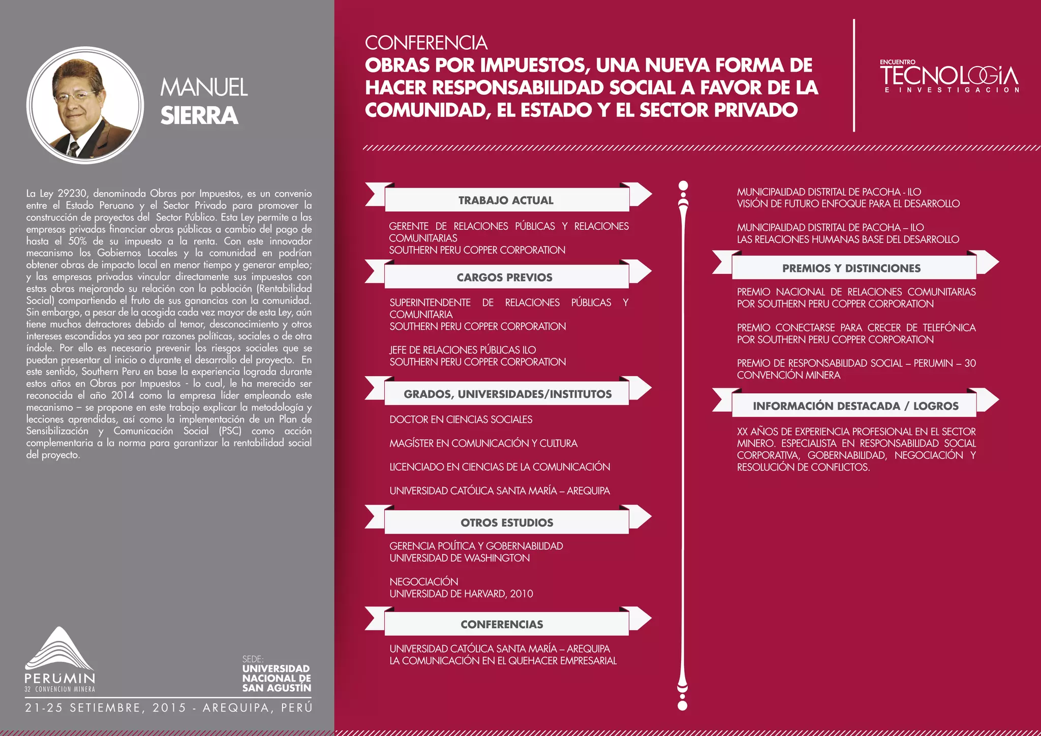 CONFERENCIA
COMPACTADO DE RELAVES FILTRADOS
EN CATALINA HUANCA SOCIEDAD
MINERA S.A.C. - TRAFIGURA
TRABAJO ACTUAL
JEFE DEL ÁREA DE INGENIERÍA DE RELAVES Y OBRAS
CIVILES
CATALINA HUANCA SOCIEDAD MINERA SAC –
TRAFIGURA
ACCIONISTA
BRESSA CC.GG SRL
CARGOS PREVIOS
EX – SOCIO
ALS PRODUCCIONES
JEFE DE LA DIVISIÓN DE SERVICIOS URBANOS Y OBRAS
PÚBLICAS
MUNICIPALIDAD PROVINCIAL EN EL DEPARTAMENTO DE
ICA
CONFERENCIAS
CONFERENCISTA EN EL 10° CONGRESO NACIONAL DE
MINERÍA – TRUJILLO
INFORMACIÓN DESTACADA / LOGROS
PROFESIONAL CON 19 AÑOS DE EXPERIENCIA EN EL
DESARROLLO DE OBRAS CIVILES, MOVIMIENTO DE
TIERRAS Y SUPERVISIÓN DE CQA CQC, 07 AÑOS DE
EXPERIENCIA EN EL MANEJO Y DISPOSICIÓN DE
RELAVES FILTRADOS COMPACTADOS. EXPERIENCIA EN
LA EJECUCIÓN Y DESARROLLO DE PROYECTOS AUTO
SOSTENIBLES EN LAS COMUNIDADES DEL ENTORNO
MINERO.
La mejor utilización de los reducidos espacios cedidos por las
Comunidades Campesinas del entorno con los que cuenta la
Compañía Minera Catalina Huanca, y la agreste geografía que
presentan estas zonas alto andinas, ha sido motivo de buscar
métodos de disposición de relaves alternativos y seguros, para
continuar con sus operaciones mineras.
Esta búsqueda de optimizar la disposición de los relaves de manera
segura, se ha logrado bajo la modalidad del filtrado de los relaves
(extracción del contenido de humedad mediante Filtros Prensa) y
disponerlos mediante el mezclado en proporciones adecuadas con
material de préstamo (suelo natural);el cual ha sido debidamente
seleccionado para que cumpla con una granulometría adecuada de
finos y áridos, obteniendo una mezcla homogénea que logre una
masa de alto grado de cohesión al ser COMPACTADOS.
Esto permite así mismo, una disposición final segura y antisísmica
dentro de pequeños espacios de elevadas pendientes, disposición
que bajo los métodos tradicionales resultaría imposible. Esta Mezcla
de material posee una serie de controles técnicos constructivos que
van desde la granulometría, el OCH (Optimo Contenido de
Humedad) y la máxima densidad seca que para el proyecto eleva los
parámetros de seguridad hasta lograr un 95% de un próctor estándar
modificado.
SERGIO
SARMIENTO
SEDE:
UNIVERSIDAD
NACIONAL DE
SAN AGUSTÍN
2 1 - 2 5 S E T I E M B R E , 2 0 1 5 - A R E Q U I PA , P E R Ú
GRADOS, UNIVERSIDADES/INSTITUTOS
MBA EN CENTRUM
PONTIFICIA UNIVERSIDAD CATÓLICA DEL PERÚ
INGENIERO CIVIL
UNIVERSIDAD NACIONAL SAN LUIS GONZAGA DE ICA
ADMINISTRACIÓN DE NEGOCIOS
IPAE
AUDITOR INTERNO CERTIFICADO BUREAU VERITAS
CAPACITACIONES EN DESARROLLO DE HABILIDADES
MANEJO DE CONFLICTOS
CAPACITACIÓN EN PROGRAMAS DE
ESTANDARIZACIÓN Y GESTIÓN DE OBRAS
CAPACITACIÓN EN GESTIÓN DE SSOMA
DIPLOMADOS EN GEOTÉCNICA Y MANEJO DE
GEOCOMPUESTOS
OTROS ESTUDIOS
 