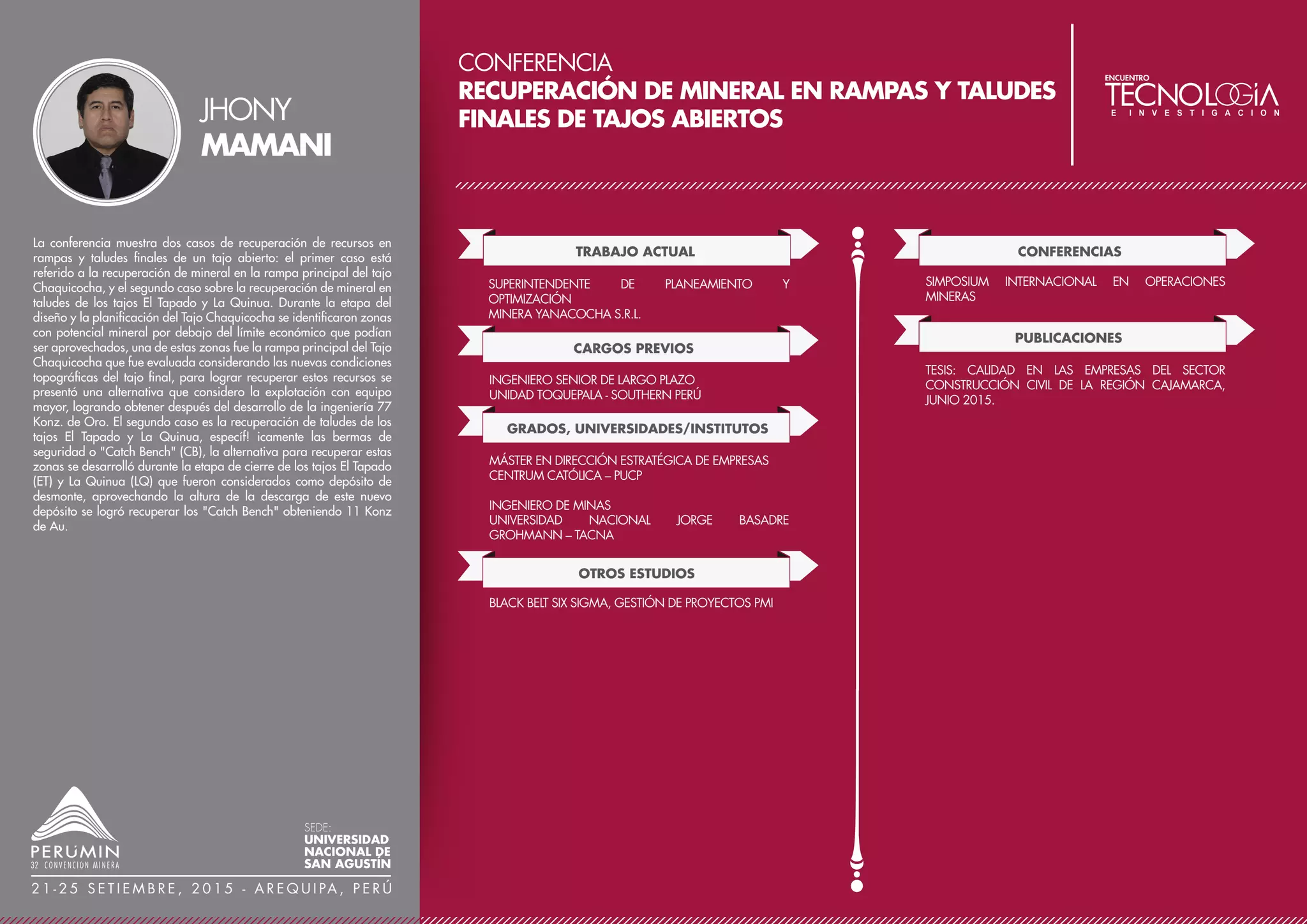 CONFERENCIA
APLICACIÓN DE LA LIXIVIACIÓN A PRESIÓN A
MINERALES ARSENOPIRÍTICOS QUE CONTIENEN
ORO PARA ESTABILIZAR EL ARSÉNICO
TRABAJO ACTUAL
DOCENTE A TIEMPO COMPLETO DE PROCESOS
METALÚRGICOS
INSTITUTO TÉCNICO SUPERIOR TECSUP N°1-LIMA
CONSULTOR E INVESTIGADOR DE PROCESOS EXTRACTI-
VOS DE METALES
COORDINADOR ACADÉMICO
FACULTAD DE OPERACIONES MINERAS - TECSUP
CARGOS PREVIOS
DESDE SUPERVISOR DE PROCESOS A SUPERINTENDENTE
DE OPERACIONES EN LA EXTRACCIÓN DE LOS METALES
BASE, CU, PB, ZN, EN EL COMPLEJO METALÚRGICO DE
LA OROYA
INFORMACIÓN DESTACADA / LOGROS
25 AÑOS DE EXPERIENCIA PROFESIONAL EN LA
INDUSTRIA METALÚRGICA EXTRACTIVA Y 04 AÑOS
COMO DOCENTE DE CURSOS RELACIONADOS A LA
METALURGIA EXTRACTIVA E INVESTIGADOR DE NUEVOS
PROCESOS HIDROMETALÚRGICOS PARA PROCESAR
MINERALES REFRACTARIOS.
En el Perú existen grandes yacimientos de minerales con importantes
contenidos de oro, plata y cobre, pero se les encuentra acompañados
de azufre y arsénico, considerándoseles por ello “minerales sucios”.
Se requiere de grandes equipos para el control del material
particulado y de los gases generados durante su procesamiento
pirometalúrgico. Minerales comunes portadores de los metales
preciosos son la arsenopirita (FeAsS), pirita (FeS2); enargita
(Cu3AsS4), y tennantita (Cu12As4S13). Es evidente científicamente
que el arsénico tiene efecto nocivo en la salud humana. Tecsup en su
reactor autoclave, diseñado para operar hasta 240°C y 6000 Kpa,
ha realizado pruebas Hidrometalúrgicas de lixiviación de un mineral
arsenopirítico, que contiene oro, para: a) Producir compuestos de
arsénico estables a la disolución acuosa, que permita su disposición
final sin riesgo al impacto negativo del medio ambiente. b) Producir
azufre elemental o sales sulfato y con ello eliminar la generación de
SO2 . Los resultados obtenidos demuestran que la Lixiviación a
Presión ofrece dos ventajas comparativas apropiadas para procesar
“minerales sucios”: proceso rápido y alta selectividad. Alrededor de
los 180° y pH 3,5 se logra obtener eficientemente como producto
residual al arseniato de hierro., así como cerca a los 150° se obtiene
azufre elemental.
JUAN
CORCUERA
SEDE:
UNIVERSIDAD
NACIONAL DE
SAN AGUSTÍN
2 1 - 2 5 S E T I E M B R E , 2 0 1 5 - A R E Q U I PA , P E R Ú
GRADOS, UNIVERSIDADES/INSTITUTOS
MAGISTER EN ADMINISTRACIÓN DE EMPRESAS
ESCUELA DE NEGOCIOS PARA GRADUADOS ESAN
INGENIERO QUÍMICO
UNIVERSIDAD NACIONAL DE TRUJILLO
10° CONGRESO NACIONAL DE MINERÍA, TRUJILLO –
PERÚ
CONFERENCIA: LIXIVIACIÓN A PRESIÓN DE MINERALES
SULFURADOS – LIXIVIACIÓN DE LA CALCOPIRITA
CONFERENCIAS
 