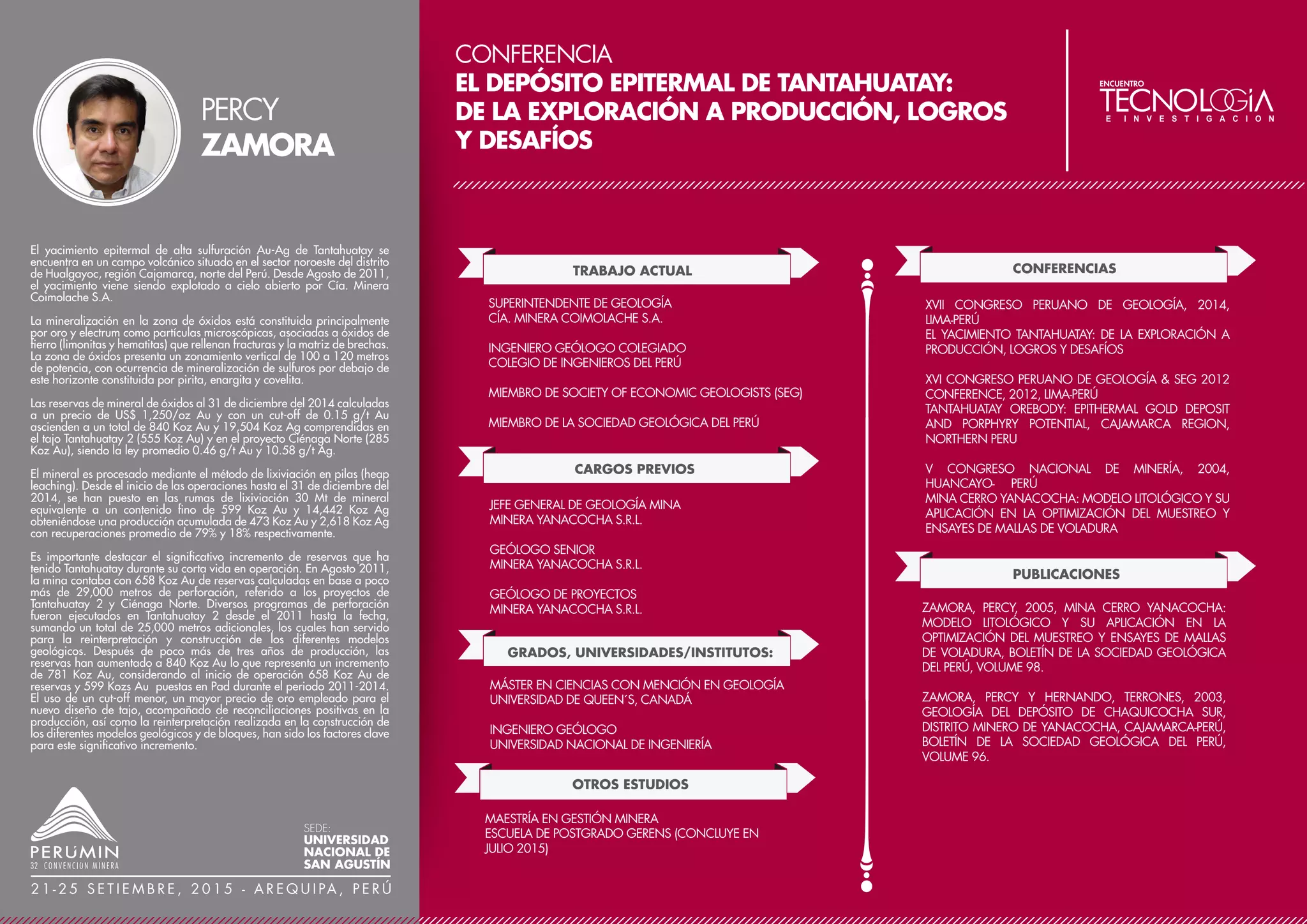 CONFERENCIA
INTRODUCCIÓN DE PILAS INTERMEDIAS Y MÉTODO
DE EXTRACCIÓN/REFORESTACIÓN PROGRESIVA
EN FALCONDO
TRABAJO ACTUAL
CARGOS PREVIOS
GERENTE DE MINAS
FALCONDO, GLENCORE
PROFESOR A TIEMPO PARCIAL
UNIVERSIDAD DEL CIBAO ORIENTAL (UTECO)
MIEMBRO DE LA ASSOCIATION OF PROFESSIONAL
GEOSCIENTISTS DE ONTARIO (APGO), DEL COLEGIO
DOMINICANO DE INGENIEROS Y ARQUITECTOS (CODIA)
Y DE LA SOCIEDAD DOMINICANA DE GEOLOGÍA
(SODOGEO)
GRADOS, UNIVERSIDADES/INSTITUTOS
GERENTE DE MINAS, SUPERINTENDENTE DE MINAS
OPERACIONES
FALCONDO, GLENCORE
ASESOR DE AGREGADOS
CEMEX DOMINICANA
GEÓLOGO DE PERFORACIÓN, GEÓLOGO DE
PLANIFICACIÓN GEOLÓGICA, GEÓLOGO SENIOR,
INGENIERO DE PREPARACIÓN DE MINERAL, INGENIERO
DE MINAS
FALCONBRIDGE DOMINICANA C.
MAESTRÍA EN ADMINISTRACIÓN
UNIVERSIDAD AUTÓNOMA DE SANTO DOMINGO
(UASD)
POSTGRADO EN GERENCIA EN CALIDAD Y
PRODUCTIVIDAD
INSTITUTO TECNOLÓGICO DE SANTO DOMINGO
INGENIERO GEÓLOGO Y DE MINAS
PONTIFICIA UNIVERSIDAD CATÓLICA MADRE Y MAESTRA
(PUCMM)
OTROS ESTUDIOS
CURSO DE REPORTES DE RECURSOS Y RESERVAS
SME
CINTURÓN VERDE, SIX SIGMA
FALCONBRIDGE, NORANDA
P. GEO. ASSOCIATION OF PROFESSIONAL
GEOSCIENTISTS OF ONTARIO (APGO)
FORMACIÓN METODOLÓGICA PARA INSTRUCTORES
(INFOTEP) 1997
DIPLOMADO EN GERENCIA ESTRATÉGICA
ABC GERENCIA
PUBLICACIONES
REPORTES INTERNOS FALCONDO
FALCONDO REVISITED
SEMINARIO TMS 2004, EE.UU.
DOMINICAN LATERITE PRODUCTION: MINING TO METAL
LATERITE WORKSHOP
PREMIOS Y DISTINCIONES
INTERNOS EN FALCONDO
INFORMACIÓN DESTACADA / LOGROS
27 AÑOS DE CARRERA PROFESIONAL,
ESPECIALIZACIÓN EN EL ÁREA DE LAS LATERITAS
NIQUELÍFERAS.
Aprovechando el periodo de parada de operaciones 2008 -
2010, Falcondo se preparó para implementar una metodología
de minaje hacia pilas intermedias, que se le llamó "patio piles",
en sustitución del minaje original directo a la planta de procesos,
que algunos llamaron "justo a tiempo". Este proceso se empezó
a evaluar unos tres años antes y luego de superar algunos retos
del costo del doble manejo y el control de humedad, se
implementó exitosamente en el rearranque de operaciones a
inicios del 2011, pero iniciando la conformación de pilas desde
el 2009. La calidad del níquel alimentado a la planta incrementó
en 7.4%, de 1.36%Ni, promedio 3 años antes de la parada, a
1.46%Ni en los 3 años posteriores, valores que no se alcanzaban
desde una década atrás. Igualmente, el tiempo perdido en la
planta de procesos por falta de mineral se redujo en un 70.2%.
Sin embargo, el mayor logro fue implementar la metodología de
extracción/reforestación progresiva, factor determinante para
incrementar las áreas abiertas que ya han sido reforestadas, de
un 32% a un 55% en el periodo 2008 - junio 2014, y lograr la
siembra de más de 2.6 millones de árboles durante este mismo
periodo.
EDWIN
DEVEAUX
SEDE:
UNIVERSIDAD
NACIONAL DE
SAN AGUSTÍN
2 1 - 2 5 S E T I E M B R E , 2 0 1 5 - A R E Q U I PA , P E R Ú
 