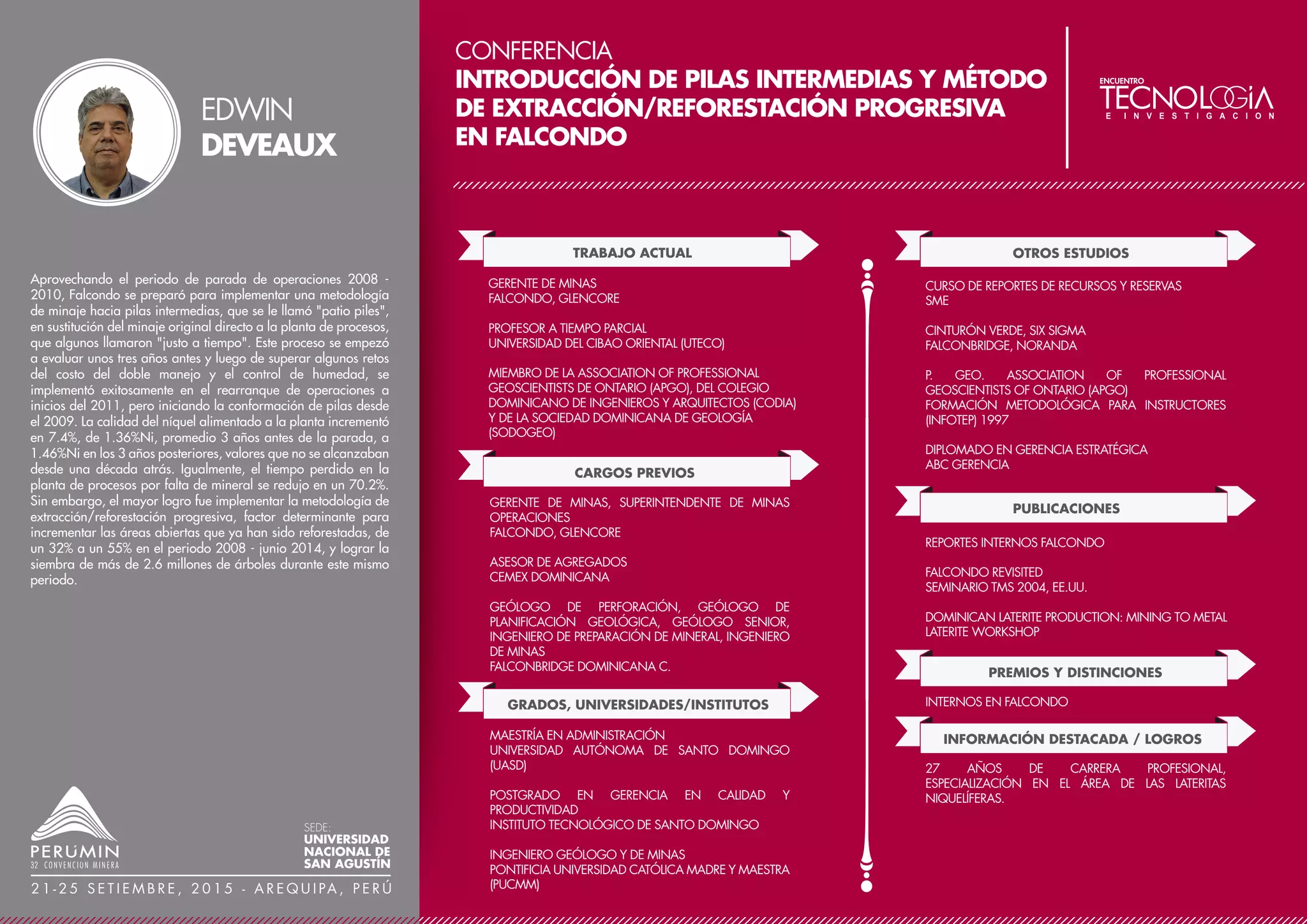 CONFERENCIA
EL GIGANTE, UN YACIMIENTO OROGÉNICO DE
CARÁCTER MUNDIAL, NUEVOS ANTECEDENTES
GEOLÓGICOS Y RESULTADOS DE LA EXPLORACIÓN
MARSA-PERÚ
TRABAJO ACTUAL
CARGOS PREVIOS
GEÓLOGO JEFE DE DIVISIÓN
MINERA AURÍFERA RETAMAS S.A MARSA
GRADOS, UNIVERSIDADES/INSTITUTOS:
GEÓLOGO JUNIOR
MINSUR
GEÓLOGO JUNIOR
MINES DYNACOR
GEÓLOGO DE PROYECTO
MINES DYNACOR
GEÓLOGO SECCIÓN
MINERA AURÍFERA RETAMAS S.A MARSA
GEÓLOGO JEFE DE DIVISIÓN
MINERA AURÍFERA RETAMAS S.A MARSA
MSC. GEOLOGÍA ECONÓMICA
UNIVERSIDAD CATÓLICA DEL NORTE, CHILE
INGENIERO GEÓLOGO
UNIVERSIDAD NACIONAL DE SAN AGUSTÍN, PERÚ
OTROS ESTUDIOS
GEOLOGÍA DE MINAS
INTERCADE
GEOESTADÍSTICA MINERA
INTERCADE
GEOLOGÍA ESTRUCTURAL APLICADA A LA EXPLORACIÓN
MINERA
UCN, CHILE
CONFERENCIAS
PUBLICACIONES
PERUMIN - 30 CONVENCIÓN MINERA, 2011
OCURRENCIA DE CUERPOS MINERALIZADOS EN
YACIMIENTOS VETIFORMES DEL BATOLITO DE PATAZ
OCURRENCIA DE CUERPOS MINERALIZADOS EN
YACIMIENTOS VETIFORMES DEL BATOLITO DE PATAZ
REVISTA MINERÍA, SETIEMBRE 2011
PREMIOS Y DISTINCIONES
PREMIO AL MEJOR TRABAJO DE INVESTIGACIÓN –
TÉCNICO EN LA CATEGORÍA DE GEOLOGÍA
PERUMIN - 30 CONVENCIÓN MINERA, 2011
INFORMACIÓN DESTACADA / LOGROS
TRECE AÑOS DE EXPERIENCIA PROFESIONAL,
DEDICADOS A LA EXPLORACIÓN Y EVALUACIÓN DE
YACIMIENTOS. DESCUBRIMIENTO DEL PRIMER CUERPO
MINERALIZADO EN EL YACIMIENTO MINERO EL
GIGANTE – MARSA.
MARSA forma parte de los yacimientos auríferos de la franja
metalogenética nororiental del Batolito de Pataz, políticamente se
encuentra ubicado en la provincia de Pataz en la región de La Libertad.
El marco geológico local corresponde a filitas, esquistos y
metavolcánicos del Complejo Marañón del precámbrico –
ordovícico; rocas intrusivas del Batolito de Pataz de 329
Ma - carbonífero; areniscas, limolitas y conglomerados del Grupo Mitu
y calizas del Crisnejas del Triásico - Jurásico.
El yacimiento El Gigante presenta una mineralización filoneana del
tipo relleno de fracturas asociada a estructuras de un lineamiento
principal NW-SE con vetas de buzamiento 20-45°NE y un sistema
subordinado con estructuras del tipo Split, lazos cimoides y
tensionales de rumbo N-S a NE-SW con buzamientos 45°-70° E-SE y
un nuevo sistema de vetas de rumbo N30°E con buzamiento 40°NW.
La mineralización ocurre en un rango de edad de 314-317 Ma con
varios estadíos de mineralización y un tectonismo pre – post mineral
complejo, según estudio de IF su T°h varia de 100 – 370 °C y
salinidades de 3 – 15wt % NaCl equivalente distribuido en 3 poblacio-
nes de fluidos.
En este trabajo presentamos los resultados más relevantes del
programa de exploración 2013-2014, el descubrimiento de un nuevo
sistema de vetas (N30°E / 40°NW) al borde NE del Batolito en
contacto con el Complejo Marañón, donde se ha estimado una reserva
y recurso de mineral de 242,000 Oz Au, y el anuncio del
descubrimiento de mineralización económica en profundidad al Este
de la Falla Chilcas, entre las cotas 2470 a 1800, todo esto producto de
la campaña de sondajes y estudios del programa de exploración
browfield, esto nos permitió estimar un recurso de mineral indicado –
inferido de 1´160,000 Oz Au. Estos trabajos nos han permitido
formular un modelo que integre geología, estructural, mineralogía,
geocronología y geoquímica del yacimiento El Gigante, mejorando el
entendimiento de los procesos de formación de yacimientos orogénicos
en este distrito.
MILTON
CAMINO
SEDE:
UNIVERSIDAD
NACIONAL DE
SAN AGUSTÍN
2 1 - 2 5 S E T I E M B R E , 2 0 1 5 - A R E Q U I PA , P E R Ú
 