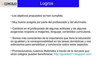 Logros  Los objetivos propuestos se han cumplido. Muy buena acogida por parte del profesorado y del alumnado. Cambios en el profesorado de algunas actitudes y de algunas exigencias respecto a imágenes, lenguaje, contenidos curriculares. Somos más conscientes de la importancia que tiene la educación en igualdad y la corresponsabilidad en las tareas domésticas y nos esforzamos para sensibilizar y concienciar sobre estos aspectos. Promocionamos nuestros Materiales a través de la red para que otros colegios puedan beneficiarse:  http://igualdad11.blogspot.com/ 