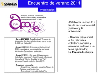 Encuentro de verano 2011 Establecer un vínculo a través del mundo social y escolar y la universidad. Generar tejido social entre diferentes colectivos sociales y escolares en torno a un tema aglutinador:  La Escuela Inclusiva . Curso 2007/2008 : Tesis Doctoral: “Proceso de integración del alumnado inmigrant nuevo en los C.E.I.P. de Valladolid”. Curso 2008/2009 : Primeros contactos con el CREI, maestras de compensatoria, reuniones, seminarios, formaciones conjuntas… Curso 2010/2011 : Se crea el Grupo Acoge. Activdades concretas:” Curso Escuela y Sociedad Intercultural” (Xavier Besalú e Ignaci Vila). Jornadas Escuela Inclusiva Junio 2011. Proyectos en marcha : Creación de materiales sobre los Planes de Acogida para los centros. Proyecto de innovación de la UVA Presentación Maestras, alumnas, orientadoras, educadoras sociales y profesores de universidad de Castilla y León. 
