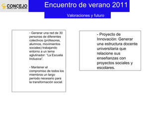 Encuentro de verano 2011 - Proyecto de Innovación: Generar una estructura docente universitaria que relacione sus enseñanzas con proyectos sociales y escolares.  Valoraciones y futuro Generar una red de 30 personas de diferentes colectivos (profesores, alumnos, movimientos sociales) trabajando entorno a un tema aglutinador: “La Escuela Inclusiva”. Mantener el compromiso de todos los miembros un largo período necesario para la transformación social. 