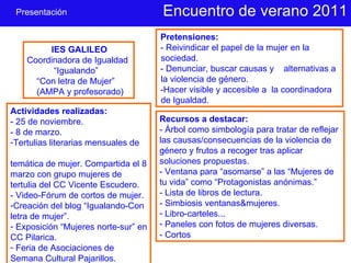 Encuentro de verano 2011 IES GALILEO Coordinadora de Igualdad “ Igualando”  “ Con letra de Mujer” (AMPA y profesorado) Pretensiones: - Reivindicar el papel de la mujer en la sociedad. - Denunciar, buscar causas y  alternativas a la violencia de género. -Hacer visible y accesible a  la coordinadora de Igualdad. Actividades realizadas:  - 25 de noviembre. - 8 de marzo. Tertulias literarias mensuales de  temática de mujer. Compartida el 8 marzo con grupo mujeres de tertulia del CC Vicente Escudero. - Video-Fórum de cortos de mujer. Creación del blog “Igualando-Con letra de mujer”. Exposición “Mujeres norte-sur” en CC Pilarica. Feria de Asociaciones de Semana Cultural Pajarillos. Recursos a destacar: - Árbol como simbología para tratar de reflejar las causas/consecuencias de la violencia de género y frutos a recoger tras aplicar soluciones propuestas. - Ventana para “asomarse” a las “Mujeres de tu vida” como “Protagonistas anónimas.” - Lista de libros de lectura. - Simbiosis ventanas&mujeres. Libro-carteles... Paneles con fotos de mujeres diversas. - Cortos Presentación 