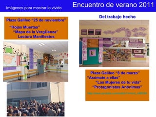 Encuentro de verano 2011 Imágenes para mostrar lo vivido Del trabajo hecho Plaza Galileo “25 de noviembre” “ Hojas Muertas”  “Mapa de la VergÜenza”  Lectura Manifiestos Plaza Galileo “8 de marzo”  “Asómate a ellas”  “Las Mujeres de tu vida” “Protagonistas Anónimas” http://www.youtube.com/watch?v=nxvi_o9SG5A 