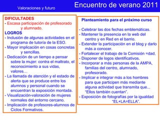 Encuentro de verano 2011 Planteamiento para el próximo curso - Celebrar las dos fechas emblemáticas. - Mantener la presencia en la web del centro y en Red en el barrio.  - Extender la participación en el blog y darlo más a conocer. - Fortalecer el trabajo de la Comisión =dad.  - Disponer de logos identificativos. - Incorporar a más personas de la AMPA, familias del centro, alumnado, profesorado.  - Implicar e integrar más a los hombres para que participen más mediante alguna actividad que transmita que... “Ellos también cuentan”. - Exposición de fotografías por la igualdad “ EL+LA=ELLA”. Valoraciones y futuro DIFICULTADES   -  Escasa participación de profesorado y alumnado. LOGROS - Inclusión de algunas actividades en el programa de tutoría de la ESO. - Mayor implicación en cosas concretas y sencillas.  - Dedicación de un tiempo a pensar sobre la mujer: contra el maltrato, el reconocimiento a sus vidas, valores… - La llamada de atención y el estado de alerta que se produce entre los alumnos y personal cuando se encuentran la exposición montada. - Visualización-valoración de mujeres normales del entorno cercano. - Implicación de profesores-alumnos de Ciclos Formativos. 