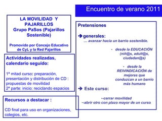 Encuentro de verano 2011 LA MOVILIDAD  Y PAJARILLOS Grupo PaSos (Pajarillos Sostenible) Promovido por Concejo Educativo de CyL y la Red Pajarillos Pretensiones   generales: …  avanzar hacia un barrio sostenible.  desde la EDUCACIÓN  (niñ@s, adult@s, ciudadan@s) desde la REIVINDICACIÓN de mejoras que conduzcan a un barrio más humano    Este curso: -cerrar movilidad -abrir otro con plazo mayor de un curso Actividades realizadas, calendario seguido: 1ª mitad curso :  preparación, presentación y distribución de CD : propuestas de movilidad 2ª parte: inicio: reciclando espacios Recursos a destacar : CD final para uso en organizaciones, colegios, etc. 