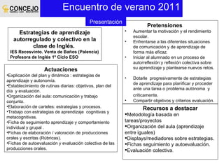 Encuentro de verano 2011 Estrategias de aprendizaje autorregulado y colectivo en la clase de Inglés.  IES Recesvinto. Venta de Baños (Palencia) Profesora de Inglés 1º Ciclo ESO Pretensiones Aumentar la motivación y el rendimiento escolar. Enfrentarse a las diferentes situaciones de comunicación y de aprendizaje de forma más eficaz .  Iniciar al alumnado en un proceso de autorreflexión y reflexión colectiva sobre su aprendizaje y plantearse nuevos retos.  Dotarle  progresivamente de estrategias de aprendizaje para planificar y proceder ante una tarea o problema autónoma  y críticamente.  Compartir objetivos y criterios evaluación. Actuaciones Explicación del plan y dinámica : estrategias de aprendizaje y autonomía. Establecimiento de rutinas diarias: objetivos, plan del día  y evaluación. Organización del aula: comunicación y trabajo conjunto.  Elaboración de carteles: estrategias y procesos. Trabajo con estrategias de aprendizaje  cognitivas y metacognitivas. Ficha de seguimiento aprendizaje y comportamiento individual y grupal . Fichas de elaboración / valoración de producciones orales y escritas (Rúbricas). Fichas de autoevaluación y evaluación colectiva de las producciones orales. Recursos a destacar Metodología basada en tareas/proyectos Organización del aula (aprendizaje entre iguales) Displays/mediadores sobre estrategias. Fichas seguimiento y autoevaluación. Evaluación colectiva . Presentación 