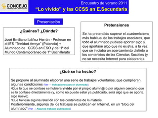 Encuentro de verano 2011 “ Lo vivido” y las CCSS en E.Secundaria ¿Quénes? ¿Dónde? José Emiliano Ibáñez Herrán - Profesor en el IES “Trinidad Arroyo” (Palencia) + Alumnado de  CCSS en ESO y de Hª del Mundo Contemporáneo de 1º Bachillerato Pretensiones Se ha pretendido superar el academicismo más habitual de los trabajos escolares, que todo el alumnado pudiese aportar algo y que aportase algo que no existía, a la vez que se iniciaba un acercamiento distinto a los contenidos de las Ciencias Sociales (y no se necesita Internet para elaborarlo). ¿Qué se ha hecho? Se propone al alumnado elaborar una serie de trabajos voluntarios, que cumplieran algunas condiciones  (Ver ->  Indicaciones para el alumnado ) : Que lo que se contase se hubiera  vivido  por el propio alumn@ o por alguien cercano que se lo contase directamente (y, como no puede estar ya publicado, será algo que se aporte, algo nuevo). Que tuviese alguna relación con los contenidos de la materia. Posteriormente, algunos de los trabajos se publican en Internet, en un “blog del alumnado”   (Ver ->   Algunos trabajos publicados ) Presentación 