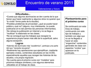 Encuentro de verano 2011 Planteamiento para el próximo curso Se continuará con esta línea de trabajo, continuando con este tipo de trabajos y también con algo que no se ha llegado a hacer en este: “enganchar” contenidos generales de clase con aspectos “vividos” que aparecen en lo publicado. Valoraciones y futuro Dificultades... Cuesta que algunos alumnos/as se den cuenta de lo que tienen que hacer realmente (y algunos otros no quieren que “lo vivido” forme parte de lo escolar). Posibles problemas de privacidad: ¿qué se puede hacer público y qué no? (alguno, muy interesante, no puede publicarse al no dar permiso las personas informantes). Se retrasa la publicación en Internet y no se llega a “reutilizar” lo elaborado en las clases. No se consiguió que los trabajos que recogían la experiencia propia fueran más allá de lo superficial, salvo alguna excepción. Logros Además del alumnado más “académico”, participa una parte del que “necesita recuperar”. Realmente hay aportaciones que ejemplifican, mediante ejemplos vividos, contenidos estudiados en las CCSS, especialmente aquellos que recogen las historias de los abuelos, o la propia migración. Se cuenta para el próximo curso con “modelos” para próximos trabajos similares y con algunos elementos utilizables en el trabajo de clase. 