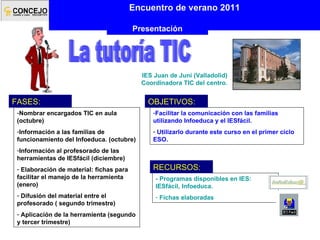 IES Juan de Juni (Valladolid) Coordinadora TIC del centro. La tutoría TIC Encuentro de verano 2011 Presentación Nombrar encargados TIC en aula (octubre) Información a las familias de funcionamiento del Infoeduca. (octubre) Información al profesorado de las herramientas de IESfácil (diciembre) Elaboración de material: fichas para facilitar el manejo de la herramienta (enero) Difusión del material entre el profesorado ( segundo trimestre) Aplicación de la herramienta (segundo y tercer trimestre) FASES: Facilitar la comunicación con las familias utilizando Infoeduca y el IESfácil . Utilizarlo durante este curso en el primer ciclo ESO. OBJETIVOS: - Programas disponibles en IES: IESfácil, Infoeduca. Fichas elaboradas RECURSOS: 