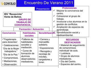 Encuentro De Verano 2011 IES “Recesvinto” Venta de Baños. GRUPO DE TRABAJO DE CONVIVENCIA. Pretensiones Mejorar la convivencia del centro. Cohesionar el grupo de trabajo. Involucrar a los alumnos en la gestión de conflictos. Ampliación de espacios de aprendizaje. Sensibilización social y medioambiental.  RECURSOS DESTACADOS Material de seguimiento de compromisos individual/ de aula. Ludoteca. Grupo de alumnos mediadores. Día del Centro. Espacios del centro. Presentación Formación / Actuación Convivencia Habilidades sociales Sensibilización “ Yogaterapia para docentes”. Celebraciones: “ Día de la Mujer trabajadora.” “ Día de la Paz.” Compromisos. Mediaciones. Observación. Talleres de habilidades sociales y mediación. Curso de formación de alumnos observadores- mediadores. Carrera y mercadillo solidario.  Exposiciones Recogida y reciclaje de móviles, cargadores y toner. 