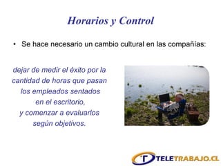 Horarios y Control Se hace necesario un cambio cultural en las compañías:  dejar de medir el éxito por la  cantidad de horas que pasan  los empleados sentados en el escritorio,  y comenzar a evaluarlos  según objetivos.  