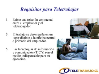 Requisitos para Teletrabajar Existe una relación contractual entre el empleador y el teletrabajador El trabajo se desempeña en un lugar distinto a la oficina central o primaria del empleador. Las tecnologías de información y comunicación (TIC’s) son el medio indispensable para su ejecución. 