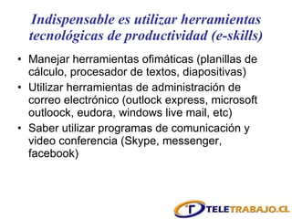 Indispensable es utilizar herramientas tecnológicas de productividad (e-skills) Manejar herramientas ofimáticas (planillas de cálculo, procesador de textos, diapositivas) Utilizar herramientas de administración de correo electrónico (outlock express, microsoft outloock, eudora, windows live mail, etc) Saber utilizar programas de comunicación y video conferencia (Skype, messenger, facebook) 