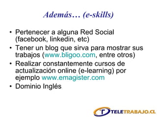 Además… (e-skills) Pertenecer a alguna Red Social (facebook, linkedin, etc) Tener un blog que sirva para mostrar sus trabajos ( www.bligoo.com , entre otros) Realizar constantemente cursos de actualización online (e-learning) por ejemplo  www.emagister.com Dominio Inglés 